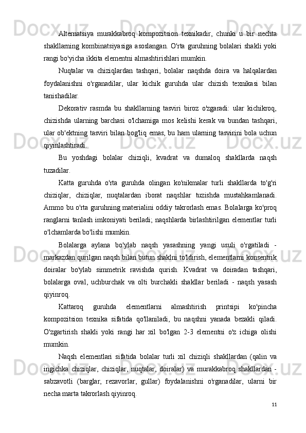 Alternatsiya   murakkabroq   kompozitsion   texnikadir,   chunki   u   bir   nechta
shakllarning  kombinatsiyasiga   asoslangan.   O'rta  guruhning  bolalari   shakli   yoki
rangi bo'yicha ikkita elementni almashtirishlari mumkin.
Nuqtalar   va   chiziqlardan   tashqari,   bolalar   naqshda   doira   va   halqalardan
foydalanishni   o'rganadilar,   ular   kichik   guruhda   ular   chizish   texnikasi   bilan
tanishadilar.
Dekorativ   rasmda   bu   shakllarning   tasviri   biroz   o'zgaradi:   ular   kichikroq,
chizishda   ularning   barchasi   o'lchamiga   mos   kelishi   kerak   va   bundan   tashqari,
ular ob'ektning tasviri bilan bog'liq emas, bu ham ularning tasvirini bola uchun
qiyinlashtiradi.
Bu   yoshdagi   bolalar   chiziqli,   kvadrat   va   dumaloq   shakllarda   naqsh
tuzadilar.
Katta   guruhda   o'rta   guruhda   olingan   ko'nikmalar   turli   shakllarda   to'g'ri
chiziqlar,   chiziqlar,   nuqtalardan   iborat   naqshlar   tuzishda   mustahkamlanadi.
Ammo bu o'rta guruhning materialini oddiy takrorlash emas. Bolalarga ko'proq
ranglarni  tanlash  imkoniyati  beriladi;  naqshlarda  birlashtirilgan elementlar  turli
o'lchamlarda bo'lishi mumkin.
Bolalarga   aylana   bo'ylab   naqsh   yasashning   yangi   usuli   o'rgatiladi   -
markazdan qurilgan naqsh bilan butun shaklni to'ldirish, elementlarni konsentrik
doiralar   bo'ylab   simmetrik   ravishda   qurish.   Kvadrat   va   doiradan   tashqari,
bolalarga   oval,   uchburchak   va   olti   burchakli   shakllar   beriladi   -   naqsh   yasash
qiyinroq.
Kattaroq   guruhda   elementlarni   almashtirish   printsipi   ko'pincha
kompozitsion   texnika   sifatida   qo'llaniladi,   bu   naqshni   yanada   bezakli   qiladi.
O'zgartirish   shakli   yoki   rangi   har   xil   bo'lgan   2-3   elementni   o'z   ichiga   olishi
mumkin.
Naqsh   elementlari   sifatida   bolalar   turli   xil   chiziqli   shakllardan   (qalin   va
ingichka   chiziqlar,   chiziqlar,   nuqtalar,   doiralar)   va   murakkabroq   shakllardan   -
sabzavotli   (barglar,   rezavorlar,   gullar)   foydalanishni   o'rganadilar,   ularni   bir
necha marta takrorlash qiyinroq.
11 