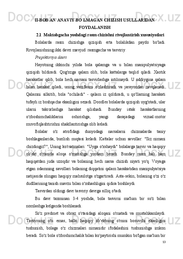 II-BOB AN`ANAVIY BO`LMAGAN CHIZISH USULLARIDAN
FOYDALANISH
2.1  Maktabgacha yoshdagi rasm chizishni rivojlantirish xususiyatlari
Bolalarda   rasm   chizishga   qiziqish   erta   bolalikdan   paydo   bo'ladi.
Rivojlanishning ikki davri mavjud: rasmgacha va tasviriy.
Prepiktoriya davri
Hayotning   ikkinchi   yilida   bola   qalamga   va   u   bilan   manipulyatsiyaga
qiziqish   bildiradi.   Qog'ozga   qalam   olib,   bola   kattalarga   taqlid   qiladi.   Xaotik
harakatlar   qilib,   bola   hech   narsani   tasvirlashga   intilmaydi.   U   oddiygina   qalam
bilan   harakat   qiladi,   uning   vazifasini   o'zlashtiradi   va   jarayondan   zavqlanadi.
Qalamni   silkitib,   bola   "ochiladi"   -   qalam   iz   qoldiradi,   u   qo'llarning   harakati
tufayli iz boshqacha ekanligini sezadi. Doodles bolalarda qiziqish uyg'otadi, ular
ularni   takrorlashga   harakat   qilishadi.   Bunday   istak   harakatlarning
o'zboshimchaliklarini   oshirishga,   yangi   darajadagi   vizual-motor
muvofiqlashtirishni shakllantirishga olib keladi.
Bolalar   o'z   atrofidagi   dunyodagi   narsalarni   chizmalarda   taniy
boshlaganlarida,   burilish   nuqtasi   keladi.   Kattalar   uchun   savollar:   "Siz   nimani
chizdingiz?", Uning ko'rsatmalari: "Uyga o'xshaydi" bolalarga tasvir va haqiqiy
ob'ekt   o'rtasida   aloqa   o'rnatishga   yordam   beradi.   Bunday   rasm   hali   ham
haqiqatdan   juda   uzoqdir   va   bolaning   hech   narsa   chizish   niyati   yo'q.   Voyaga
etgan  odamning  savollari  bolaning  diqqatini  qalam  harakatidan  manipulyatsiya
natijasida olingan haqiqiy mahsulotga o'zgartiradi. Asta-sekin, bolaning o'zi o'z
dudllarining tanish mavzu bilan o'xshashligini qidira boshlaydi.
Tasvirdan oldingi davr tasviriy davrga silliq o'tadi.
Bu   davr   taxminan   3-4   yoshda,   bola   tasvirni   ma'lum   bir   so'z   bilan
nomlashga kelganda boshlanadi.
So'z   predmet   va   obraz   o'rtasidagi   aloqani   o'rnatadi   va   mustahkamlaydi.
Tasvirning   o'zi   emas,   balki   haqiqiy   ob'ektning   o'rnini   bosuvchi   ekanligini
tushunish,   bolaga   o'z   chizmalari   nimanidir   ifodalashini   tushunishga   imkon
beradi. So'z bola o'zboshimchalik bilan ko'paytirishi mumkin bo'lgan ma'lum bir
13 