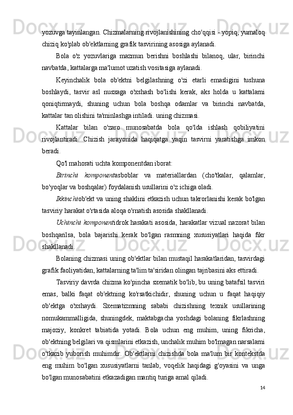 yozuvga tayinlangan. Chizmalarning rivojlanishining cho'qqisi - yopiq, yumaloq
chiziq ko'plab ob'ektlarning grafik tasvirining asosiga aylanadi.
Bola   o'z   yozuvlariga   mazmun   berishni   boshlashi   bilanoq,   ular,   birinchi
navbatda, kattalarga ma'lumot uzatish vositasiga aylanadi.
Keyinchalik   bola   ob'ektni   belgilashning   o'zi   etarli   emasligini   tushuna
boshlaydi,   tasvir   asl   nusxaga   o'xshash   bo'lishi   kerak,   aks   holda   u   kattalarni
qoniqtirmaydi,   shuning   uchun   bola   boshqa   odamlar   va   birinchi   navbatda,
kattalar tan olishini ta'minlashga intiladi. uning chizmasi.
Kattalar   bilan   o'zaro   munosabatda   bola   qo'lda   ishlash   qobiliyatini
rivojlantiradi.   Chizish   jarayonida   haqiqatga   yaqin   tasvirni   yaratishga   imkon
beradi.
Qo'l mahorati uchta komponentdan iborat:
Birinchi   komponent asboblar   va   materiallardan   (cho'tkalar,   qalamlar,
bo'yoqlar va boshqalar) foydalanish usullarini o'z ichiga oladi.
Ikkinchi ob'ekt va uning shaklini etkazish uchun takrorlanishi kerak bo'lgan
tasviriy harakat o'rtasida aloqa o'rnatish asosida shakllanadi.
Uchinchi  komponent idrok harakati  asosida,  harakatlar  vizual  nazorat  bilan
boshqarilsa,   bola   bajarishi   kerak   bo'lgan   rasmning   xususiyatlari   haqida   fikr
shakllanadi.
Bolaning chizmasi uning ob'ektlar bilan mustaqil harakatlaridan, tasvirdagi
grafik faoliyatidan, kattalarning ta'lim ta'siridan olingan tajribasini aks ettiradi.
Tasviriy davrda chizma ko'pincha sxematik bo'lib, bu uning batafsil tasviri
emas,   balki   faqat   ob'ektning   ko'rsatkichidir,   shuning   uchun   u   faqat   haqiqiy
ob'ektga   o'xshaydi.   Sxematizmning   sababi   chizishning   texnik   usullarining
nomukammalligida,   shuningdek,   maktabgacha   yoshdagi   bolaning   fikrlashning
majoziy,   konkret   tabiatida   yotadi.   Bola   uchun   eng   muhim,   uning   fikricha,
ob'ektning belgilari va qismlarini etkazish, unchalik muhim bo'lmagan narsalarni
o'tkazib   yuborish   muhimdir.   Ob'ektlarni   chizishda   bola   ma'lum   bir   kontekstda
eng   muhim   bo'lgan   xususiyatlarni   tanlab,   voqelik   haqidagi   g'oyasini   va   unga
bo'lgan munosabatini etkazadigan mantiq turiga amal qiladi.
14 