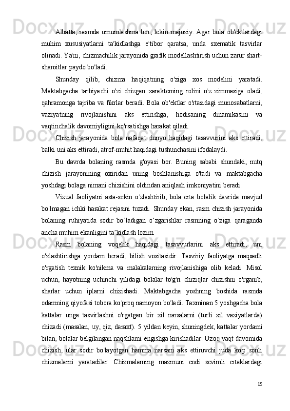 Albatta,   rasmda   umumlashma   bor,   lekin   majoziy.   Agar   bola   ob'ektlardagi
muhim   xususiyatlarni   ta'kidlashga   e'tibor   qaratsa,   unda   sxematik   tasvirlar
olinadi. Ya'ni, chizmachilik jarayonida grafik modellashtirish uchun zarur shart-
sharoitlar paydo bo'ladi.
Shunday   qilib,   chizma   haqiqatning   o'ziga   xos   modelini   yaratadi.
Maktabgacha   tarbiyachi   o'zi   chizgan   xarakterning   rolini   o'z   zimmasiga   oladi,
qahramonga tajriba va  fikrlar  beradi. Bola  ob'ektlar  o'rtasidagi  munosabatlarni,
vaziyatning   rivojlanishini   aks   ettirishga,   hodisaning   dinamikasini   va
vaqtinchalik davomiyligini ko'rsatishga harakat qiladi.
Chizish   jarayonida   bola   nafaqat   dunyo   haqidagi   tasavvurini   aks   ettiradi,
balki uni aks ettiradi, atrof-muhit haqidagi tushunchasini ifodalaydi.
Bu   davrda   bolaning   rasmda   g'oyasi   bor.   Buning   sababi   shundaki,   nutq
chizish   jarayonining   oxiridan   uning   boshlanishiga   o'tadi   va   maktabgacha
yoshdagi bolaga nimani chizishini oldindan aniqlash imkoniyatini beradi.
Vizual   faoliyatni   asta-sekin   o'zlashtirib,   bola   erta   bolalik   davrida   mavjud
bo'lmagan ichki harakat rejasini  tuzadi. Shunday ekan, rasm  chizish jarayonida
bolaning   ruhiyatida   sodir   bo‘ladigan   o‘zgarishlar   rasmning   o‘ziga   qaraganda
ancha muhim ekanligini ta’kidlash lozim.
Rasm   bolaning   voqelik   haqidagi   tasavvurlarini   aks   ettiradi,   uni
o'zlashtirishga   yordam   beradi,   bilish   vositasidir.   Tasviriy   faoliyatga   maqsadli
o'rgatish   texnik   ko'nikma   va   malakalarning   rivojlanishiga   olib   keladi.   Misol
uchun,   hayotning   uchinchi   yilidagi   bolalar   to'g'ri   chiziqlar   chizishni   o'rganib,
sharlar   uchun   iplarni   chizishadi.   Maktabgacha   yoshning   boshida   rasmda
odamning qiyofasi tobora ko'proq namoyon bo'ladi. Taxminan 5 yoshgacha bola
kattalar   unga   tasvirlashni   o'rgatgan   bir   xil   narsalarni   (turli   xil   vaziyatlarda)
chizadi (masalan, uy, qiz, daraxt).   5 yildan keyin, shuningdek, kattalar yordami
bilan, bolalar belgilangan naqshlarni engishga kirishadilar. Uzoq vaqt davomida
chizish,   ular   sodir   bo'layotgan   hamma   narsani   aks   ettiruvchi   juda   ko'p   sonli
chizmalarni   yaratadilar.   Chizmalarning   mazmuni   endi   sevimli   ertaklardagi
15 