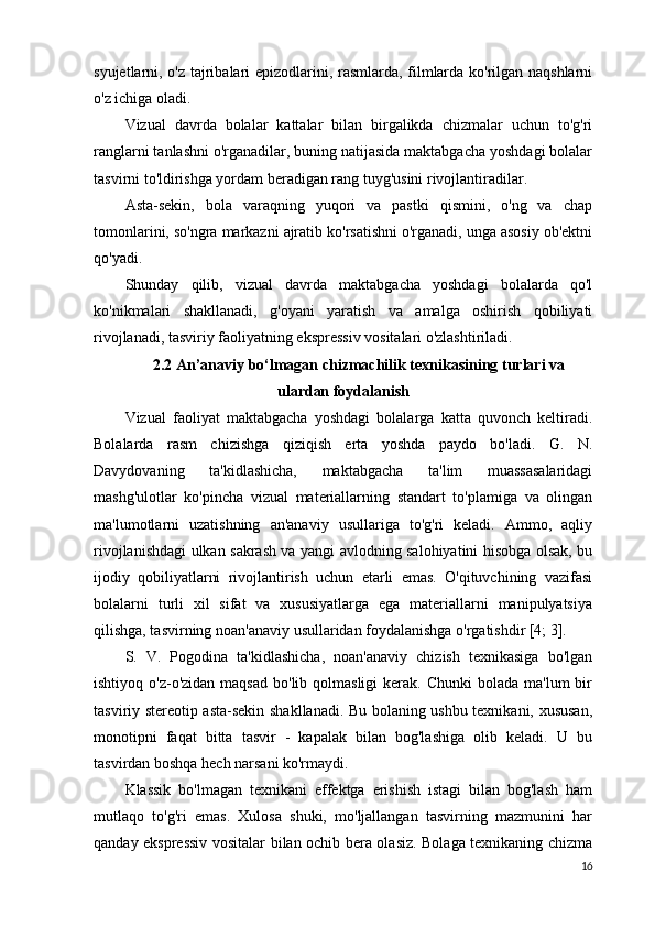 syujetlarni, o'z tajribalari epizodlarini, rasmlarda, filmlarda ko'rilgan naqshlarni
o'z ichiga oladi.
Vizual   davrda   bolalar   kattalar   bilan   birgalikda   chizmalar   uchun   to'g'ri
ranglarni tanlashni o'rganadilar, buning natijasida maktabgacha yoshdagi bolalar
tasvirni to'ldirishga yordam beradigan rang tuyg'usini rivojlantiradilar.
Asta-sekin,   bola   varaqning   yuqori   va   pastki   qismini,   o'ng   va   chap
tomonlarini, so'ngra markazni ajratib ko'rsatishni o'rganadi, unga asosiy ob'ektni
qo'yadi.
Shunday   qilib,   vizual   davrda   maktabgacha   yoshdagi   bolalarda   qo'l
ko'nikmalari   shakllanadi,   g'oyani   yaratish   va   amalga   oshirish   qobiliyati
rivojlanadi, tasviriy faoliyatning ekspressiv vositalari o'zlashtiriladi.
2.2 An’anaviy bo‘lmagan chizmachilik texnikasining turlari va
ulardan foydalanish
Vizual   faoliyat   maktabgacha   yoshdagi   bolalarga   katta   quvonch   keltiradi.
Bolalarda   rasm   chizishga   qiziqish   erta   yoshda   paydo   bo'ladi.   G.   N.
Davydovaning   ta'kidlashicha,   maktabgacha   ta'lim   muassasalaridagi
mashg'ulotlar   ko'pincha   vizual   materiallarning   standart   to'plamiga   va   olingan
ma'lumotlarni   uzatishning   an'anaviy   usullariga   to'g'ri   keladi.   Ammo,   aqliy
rivojlanishdagi ulkan sakrash va yangi avlodning salohiyatini hisobga olsak, bu
ijodiy   qobiliyatlarni   rivojlantirish   uchun   etarli   emas.   O'qituvchining   vazifasi
bolalarni   turli   xil   sifat   va   xususiyatlarga   ega   materiallarni   manipulyatsiya
qilishga, tasvirning noan'anaviy usullaridan foydalanishga o'rgatishdir [4; 3].
S.   V.   Pogodina   ta'kidlashicha,   noan'anaviy   chizish   texnikasiga   bo'lgan
ishtiyoq  o'z-o'zidan  maqsad  bo'lib qolmasligi  kerak.  Chunki  bolada  ma'lum   bir
tasviriy stereotip asta-sekin shakllanadi. Bu bolaning ushbu texnikani, xususan,
monotipni   faqat   bitta   tasvir   -   kapalak   bilan   bog'lashiga   olib   keladi.   U   bu
tasvirdan boshqa hech narsani ko'rmaydi.
Klassik   bo'lmagan   texnikani   effektga   erishish   istagi   bilan   bog'lash   ham
mutlaqo   to'g'ri   emas.   Xulosa   shuki,   mo'ljallangan   tasvirning   mazmunini   har
qanday ekspressiv vositalar bilan ochib bera olasiz. Bolaga texnikaning chizma
16 