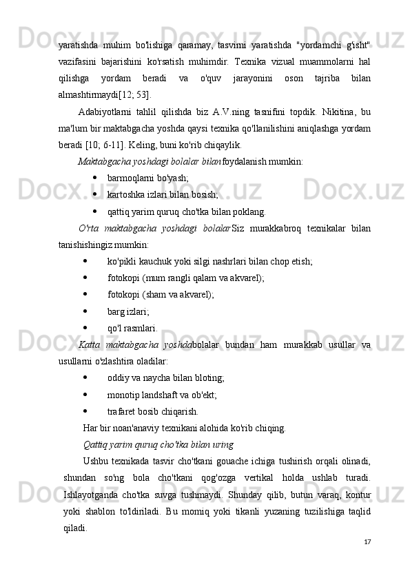 yaratishda   muhim   bo'lishiga   qaramay,   tasvirni   yaratishda   "yordamchi   g'isht"
vazifasini   bajarishini   ko'rsatish   muhimdir.   Texnika   vizual   muammolarni   hal
qilishga   yordam   beradi   va   o'quv   jarayonini   oson   tajriba   bilan
almashtirmaydi[12; 53].
Adabiyotlarni   tahlil   qilishda   biz   A.V.ning   tasnifini   topdik.   Nikitina,   bu
ma'lum bir maktabgacha yoshda qaysi texnika qo'llanilishini aniqlashga yordam
beradi [10; 6-11].  Keling, buni ko'rib chiqaylik.
Maktabgacha yoshdagi bolalar bilan foydalanish mumkin:
 barmoqlarni bo'yash;
 kartoshka izlari bilan bosish;
 qattiq yarim quruq cho'tka bilan poklang.
O'rta   maktabgacha   yoshdagi   bolalar Siz   murakkabroq   texnikalar   bilan
tanishishingiz mumkin:
 ko'pikli kauchuk yoki silgi nashrlari bilan chop etish;
 fotokopi (mum rangli qalam va akvarel);
 fotokopi (sham va akvarel);
 barg izlari;
 qo'l rasmlari.
Katta   maktabgacha   yoshda bolalar   bundan   ham   murakkab   usullar   va
usullarni o'zlashtira oladilar:
 oddiy va naycha bilan bloting;
 monotip landshaft va ob'ekt;
 trafaret bosib chiqarish.
Har bir noan'anaviy texnikani alohida ko'rib chiqing.
Qattiq yarim quruq cho'tka bilan uring
Ushbu   texnikada   tasvir   cho'tkani   gouache   ichiga   tushirish   orqali   olinadi,
shundan   so'ng   bola   cho'tkani   qog'ozga   vertikal   holda   ushlab   turadi.
Ishlayotganda   cho'tka   suvga   tushmaydi.   Shunday   qilib,   butun   varaq,   kontur
yoki   shablon   to'ldiriladi.   Bu   momiq   yoki   tikanli   yuzaning   tuzilishiga   taqlid
qiladi.
17 