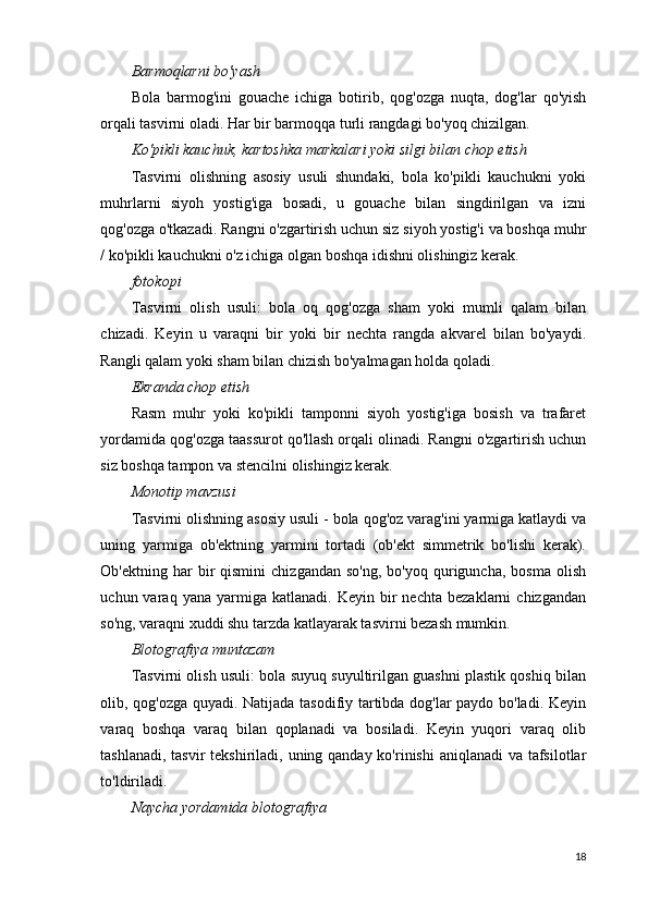 Barmoqlarni bo'yash
Bola   barmog'ini   gouache   ichiga   botirib,   qog'ozga   nuqta,   dog'lar   qo'yish
orqali tasvirni oladi. Har bir barmoqqa turli rangdagi bo'yoq chizilgan.
Ko'pikli kauchuk, kartoshka markalari yoki silgi bilan chop etish
Tasvirni   olishning   asosiy   usuli   shundaki,   bola   ko'pikli   kauchukni   yoki
muhrlarni   siyoh   yostig'iga   bosadi,   u   gouache   bilan   singdirilgan   va   izni
qog'ozga o'tkazadi. Rangni o'zgartirish uchun siz siyoh yostig'i va boshqa muhr
/ ko'pikli kauchukni o'z ichiga olgan boshqa idishni olishingiz kerak.
fotokopi
Tasvirni   olish   usuli:   bola   oq   qog'ozga   sham   yoki   mumli   qalam   bilan
chizadi.   Keyin   u   varaqni   bir   yoki   bir   nechta   rangda   akvarel   bilan   bo'yaydi.
Rangli qalam yoki sham bilan chizish bo'yalmagan holda qoladi.
Ekranda chop etish
Rasm   muhr   yoki   ko'pikli   tamponni   siyoh   yostig'iga   bosish   va   trafaret
yordamida qog'ozga taassurot qo'llash orqali olinadi. Rangni o'zgartirish uchun
siz boshqa tampon va stencilni olishingiz kerak.
Monotip mavzusi
Tasvirni olishning asosiy usuli - bola qog'oz varag'ini yarmiga katlaydi va
uning   yarmiga   ob'ektning   yarmini   tortadi   (ob'ekt   simmetrik   bo'lishi   kerak).
Ob'ektning  har   bir  qismini   chizgandan  so'ng,   bo'yoq  quriguncha,  bosma   olish
uchun  varaq   yana   yarmiga   katlanadi.   Keyin  bir   nechta   bezaklarni   chizgandan
so'ng, varaqni xuddi shu tarzda katlayarak tasvirni bezash mumkin.
Blotografiya muntazam
Tasvirni olish usuli: bola suyuq suyultirilgan guashni plastik qoshiq bilan
olib, qog'ozga quyadi. Natijada tasodifiy tartibda dog'lar paydo bo'ladi. Keyin
varaq   boshqa   varaq   bilan   qoplanadi   va   bosiladi.   Keyin   yuqori   varaq   olib
tashlanadi, tasvir  tekshiriladi, uning qanday ko'rinishi  aniqlanadi  va tafsilotlar
to'ldiriladi.
Naycha yordamida blotografiya
18 