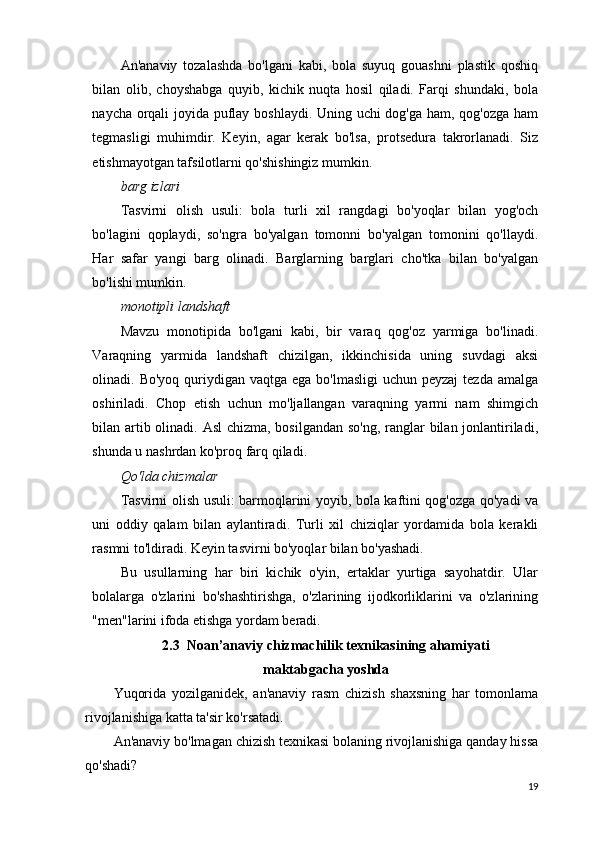 An'anaviy   tozalashda   bo'lgani   kabi,   bola   suyuq   gouashni   plastik   qoshiq
bilan   olib,   choyshabga   quyib,   kichik   nuqta   hosil   qiladi.   Farqi   shundaki,   bola
naycha orqali joyida puflay boshlaydi. Uning uchi dog'ga ham, qog'ozga ham
tegmasligi   muhimdir.   Keyin,   agar   kerak   bo'lsa,   protsedura   takrorlanadi.   Siz
etishmayotgan tafsilotlarni qo'shishingiz mumkin.
barg izlari
Tasvirni   olish   usuli:   bola   turli   xil   rangdagi   bo'yoqlar   bilan   yog'och
bo'lagini   qoplaydi,   so'ngra   bo'yalgan   tomonni   bo'yalgan   tomonini   qo'llaydi.
Har   safar   yangi   barg   olinadi.   Barglarning   barglari   cho'tka   bilan   bo'yalgan
bo'lishi mumkin.
monotipli landshaft
Mavzu   monotipida   bo'lgani   kabi,   bir   varaq   qog'oz   yarmiga   bo'linadi.
Varaqning   yarmida   landshaft   chizilgan,   ikkinchisida   uning   suvdagi   aksi
olinadi. Bo'yoq quriydigan vaqtga ega  bo'lmasligi  uchun peyzaj  tezda amalga
oshiriladi.   Chop   etish   uchun   mo'ljallangan   varaqning   yarmi   nam   shimgich
bilan artib olinadi. Asl  chizma, bosilgandan so'ng, ranglar bilan jonlantiriladi,
shunda u nashrdan ko'proq farq qiladi.
Qo'lda chizmalar
Tasvirni olish usuli: barmoqlarini yoyib, bola kaftini qog'ozga qo'yadi va
uni   oddiy   qalam   bilan   aylantiradi.   Turli   xil   chiziqlar   yordamida   bola   kerakli
rasmni to'ldiradi. Keyin tasvirni bo'yoqlar bilan bo'yashadi.
Bu   usullarning   har   biri   kichik   o'yin,   ertaklar   yurtiga   sayohatdir.   Ular
bolalarga   o'zlarini   bo'shashtirishga,   o'zlarining   ijodkorliklarini   va   o'zlarining
"men"larini ifoda etishga yordam beradi.
2.3  Noan’anaviy chizmachilik texnikasining ahamiyati
maktabgacha yoshda
Yuqorida   yozilganidek,   an'anaviy   rasm   chizish   shaxsning   har   tomonlama
rivojlanishiga katta ta'sir ko'rsatadi.
An'anaviy bo'lmagan chizish texnikasi bolaning rivojlanishiga qanday hissa
qo'shadi?
19 