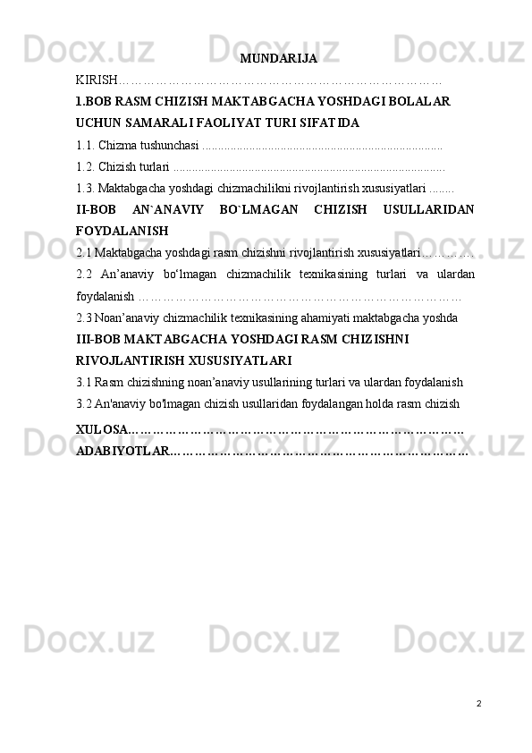 MUNDARIJA
KIRISH……………………………………………………………………
1.BOB RASM CHIZISH MAKTABGACHA YOSHDAGI BOLALAR 
UCHUN SAMARALI FAOLIYAT TURI SIFATIDA
1.1. Chizma tushunchasi .............................................................................
1.2. Chizish turlari .......................................................................................
1.3. Maktabgacha yoshdagi chizmachilikni rivojlantirish xususiyatlari ........
II-BOB   AN`ANAVIY   BO`LMAGAN   CHIZISH   USULLARIDAN
FOYDALANISH
2.1 Maktabgacha yoshdagi rasm chizishni rivojlantirish xususiyatlari………….
2.2   An’anaviy   bo‘lmagan   chizmachilik   texnikasining   turlari   va   ulardan
foydalanish ……………………………………………………………………
2.3 Noan’anaviy chizmachilik texnikasining ahamiyati maktabgacha yoshda
III-BOB MAKTABGACHA YOSHDAGI RASM CHIZISHNI 
RIVOJLANTIRISH XUSUSIYATLARI
3.1 Rasm chizishning noan’anaviy usullarining turlari va ulardan foydalanish
3.2 An'anaviy bo'lmagan chizish usullaridan foydalangan holda rasm chizish
XULOSA………………………………………………………………………
ADABIYOTLAR………………………………………………………………
2 