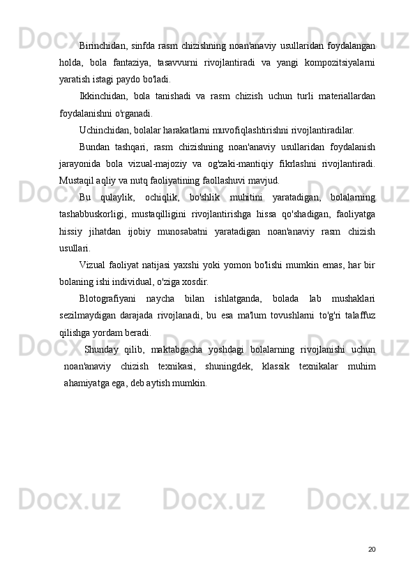 Birinchidan,   sinfda   rasm   chizishning   noan'anaviy   usullaridan   foydalangan
holda,   bola   fantaziya,   tasavvurni   rivojlantiradi   va   yangi   kompozitsiyalarni
yaratish istagi paydo bo'ladi.
Ikkinchidan,   bola   tanishadi   va   rasm   chizish   uchun   turli   materiallardan
foydalanishni o'rganadi.
Uchinchidan, bolalar harakatlarni muvofiqlashtirishni rivojlantiradilar.
Bundan   tashqari,   rasm   chizishning   noan'anaviy   usullaridan   foydalanish
jarayonida   bola   vizual-majoziy   va   og'zaki-mantiqiy   fikrlashni   rivojlantiradi.
Mustaqil aqliy va nutq faoliyatining faollashuvi mavjud.
Bu   qulaylik,   ochiqlik,   bo'shlik   muhitini   yaratadigan,   bolalarning
tashabbuskorligi,   mustaqilligini   rivojlantirishga   hissa   qo'shadigan,   faoliyatga
hissiy   jihatdan   ijobiy   munosabatni   yaratadigan   noan'anaviy   rasm   chizish
usullari.
Vizual   faoliyat   natijasi   yaxshi   yoki   yomon   bo'lishi   mumkin   emas,   har   bir
bolaning ishi individual, o'ziga xosdir.
Blotografiyani   naycha   bilan   ishlatganda,   bolada   lab   mushaklari
sezilmaydigan   darajada   rivojlanadi,   bu   esa   ma'lum   tovushlarni   to'g'ri   talaffuz
qilishga yordam beradi.
Shunday   qilib,   maktabgacha   yoshdagi   bolalarning   rivojlanishi   uchun
noan'anaviy   chizish   texnikasi,   shuningdek,   klassik   texnikalar   muhim
ahamiyatga ega, deb aytish mumkin.
20 