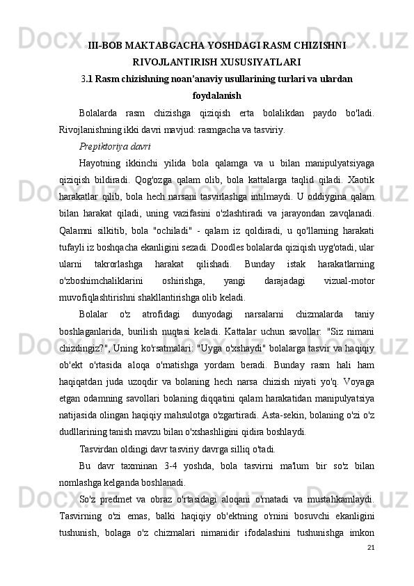 III-BOB MAKTABGACHA YOSHDAGI RASM CHIZISHNI
RIVOJLANTIRISH XUSUSIYATLARI
3 .1 Rasm chizishning noan’anaviy usullarining turlari va ulardan
foydalanish
Bolalarda   rasm   chizishga   qiziqish   erta   bolalikdan   paydo   bo'ladi.
Rivojlanishning ikki davri mavjud: rasmgacha va tasviriy.
Prepiktoriya davri
Hayotning   ikkinchi   yilida   bola   qalamga   va   u   bilan   manipulyatsiyaga
qiziqish   bildiradi.   Qog'ozga   qalam   olib,   bola   kattalarga   taqlid   qiladi.   Xaotik
harakatlar   qilib,   bola   hech   narsani   tasvirlashga   intilmaydi.   U   oddiygina   qalam
bilan   harakat   qiladi,   uning   vazifasini   o'zlashtiradi   va   jarayondan   zavqlanadi.
Qalamni   silkitib,   bola   "ochiladi"   -   qalam   iz   qoldiradi,   u   qo'llarning   harakati
tufayli iz boshqacha ekanligini sezadi. Doodles bolalarda qiziqish uyg'otadi, ular
ularni   takrorlashga   harakat   qilishadi.   Bunday   istak   harakatlarning
o'zboshimchaliklarini   oshirishga,   yangi   darajadagi   vizual-motor
muvofiqlashtirishni shakllantirishga olib keladi.
Bolalar   o'z   atrofidagi   dunyodagi   narsalarni   chizmalarda   taniy
boshlaganlarida,   burilish   nuqtasi   keladi.   Kattalar   uchun   savollar:   "Siz   nimani
chizdingiz?", Uning ko'rsatmalari: "Uyga o'xshaydi" bolalarga tasvir va haqiqiy
ob'ekt   o'rtasida   aloqa   o'rnatishga   yordam   beradi.   Bunday   rasm   hali   ham
haqiqatdan   juda   uzoqdir   va   bolaning   hech   narsa   chizish   niyati   yo'q.   Voyaga
etgan  odamning  savollari  bolaning  diqqatini  qalam  harakatidan  manipulyatsiya
natijasida olingan haqiqiy mahsulotga o'zgartiradi. Asta-sekin, bolaning o'zi o'z
dudllarining tanish mavzu bilan o'xshashligini qidira boshlaydi.
Tasvirdan oldingi davr tasviriy davrga silliq o'tadi.
Bu   davr   taxminan   3-4   yoshda,   bola   tasvirni   ma'lum   bir   so'z   bilan
nomlashga kelganda boshlanadi.
So'z   predmet   va   obraz   o'rtasidagi   aloqani   o'rnatadi   va   mustahkamlaydi.
Tasvirning   o'zi   emas,   balki   haqiqiy   ob'ektning   o'rnini   bosuvchi   ekanligini
tushunish,   bolaga   o'z   chizmalari   nimanidir   ifodalashini   tushunishga   imkon
21 