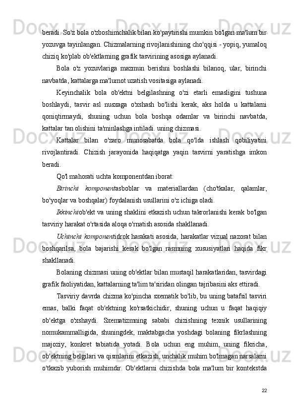 beradi. So'z bola o'zboshimchalik bilan ko'paytirishi mumkin bo'lgan ma'lum bir
yozuvga tayinlangan. Chizmalarning rivojlanishining cho'qqisi - yopiq, yumaloq
chiziq ko'plab ob'ektlarning grafik tasvirining asosiga aylanadi.
Bola   o'z   yozuvlariga   mazmun   berishni   boshlashi   bilanoq,   ular,   birinchi
navbatda, kattalarga ma'lumot uzatish vositasiga aylanadi.
Keyinchalik   bola   ob'ektni   belgilashning   o'zi   etarli   emasligini   tushuna
boshlaydi,   tasvir   asl   nusxaga   o'xshash   bo'lishi   kerak,   aks   holda   u   kattalarni
qoniqtirmaydi,   shuning   uchun   bola   boshqa   odamlar   va   birinchi   navbatda,
kattalar tan olishini ta'minlashga intiladi. uning chizmasi.
Kattalar   bilan   o'zaro   munosabatda   bola   qo'lda   ishlash   qobiliyatini
rivojlantiradi.   Chizish   jarayonida   haqiqatga   yaqin   tasvirni   yaratishga   imkon
beradi.
Qo'l mahorati uchta komponentdan iborat:
Birinchi   komponent asboblar   va   materiallardan   (cho'tkalar,   qalamlar,
bo'yoqlar va boshqalar) foydalanish usullarini o'z ichiga oladi.
Ikkinchi ob'ekt va uning shaklini etkazish uchun takrorlanishi kerak bo'lgan
tasviriy harakat o'rtasida aloqa o'rnatish asosida shakllanadi.
Uchinchi  komponent idrok harakati  asosida,  harakatlar  vizual  nazorat  bilan
boshqarilsa,   bola   bajarishi   kerak   bo'lgan   rasmning   xususiyatlari   haqida   fikr
shakllanadi.
Bolaning chizmasi uning ob'ektlar bilan mustaqil harakatlaridan, tasvirdagi
grafik faoliyatidan, kattalarning ta'lim ta'siridan olingan tajribasini aks ettiradi.
Tasviriy davrda chizma ko'pincha sxematik bo'lib, bu uning batafsil tasviri
emas,   balki   faqat   ob'ektning   ko'rsatkichidir,   shuning   uchun   u   faqat   haqiqiy
ob'ektga   o'xshaydi.   Sxematizmning   sababi   chizishning   texnik   usullarining
nomukammalligida,   shuningdek,   maktabgacha   yoshdagi   bolaning   fikrlashning
majoziy,   konkret   tabiatida   yotadi.   Bola   uchun   eng   muhim,   uning   fikricha,
ob'ektning belgilari va qismlarini etkazish, unchalik muhim bo'lmagan narsalarni
o'tkazib   yuborish   muhimdir.   Ob'ektlarni   chizishda   bola   ma'lum   bir   kontekstda
22 