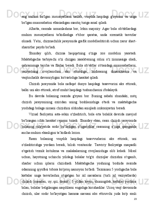 eng   muhim   bo'lgan   xususiyatlarni   tanlab,   voqelik   haqidagi   g'oyasini   va   unga
bo'lgan munosabatini etkazadigan mantiq turiga amal qiladi.
Albatta,   rasmda   umumlashma   bor,   lekin   majoziy.   Agar   bola   ob'ektlardagi
muhim   xususiyatlarni   ta'kidlashga   e'tibor   qaratsa,   unda   sxematik   tasvirlar
olinadi. Ya'ni, chizmachilik jarayonida grafik modellashtirish uchun zarur shart-
sharoitlar paydo bo'ladi.
Shunday   qilib,   chizma   haqiqatning   o'ziga   xos   modelini   yaratadi.
Maktabgacha   tarbiyachi   o'zi   chizgan   xarakterning   rolini   o'z   zimmasiga   oladi,
qahramonga tajriba va  fikrlar  beradi. Bola  ob'ektlar  o'rtasidagi  munosabatlarni,
vaziyatning   rivojlanishini   aks   ettirishga,   hodisaning   dinamikasini   va
vaqtinchalik davomiyligini ko'rsatishga harakat qiladi.
Chizish   jarayonida   bola   nafaqat   dunyo   haqidagi   tasavvurini   aks   ettiradi,
balki uni aks ettiradi, atrof-muhit haqidagi tushunchasini ifodalaydi.
Bu   davrda   bolaning   rasmda   g'oyasi   bor.   Buning   sababi   shundaki,   nutq
chizish   jarayonining   oxiridan   uning   boshlanishiga   o'tadi   va   maktabgacha
yoshdagi bolaga nimani chizishini oldindan aniqlash imkoniyatini beradi.
Vizual   faoliyatni   asta-sekin   o'zlashtirib,   bola   erta   bolalik   davrida   mavjud
bo'lmagan ichki harakat rejasini  tuzadi. Shunday ekan, rasm  chizish jarayonida
bolaning   ruhiyatida   sodir   bo‘ladigan   o‘zgarishlar   rasmning   o‘ziga   qaraganda
ancha muhim ekanligini ta’kidlash lozim.
Rasm   bolaning   voqelik   haqidagi   tasavvurlarini   aks   ettiradi,   uni
o'zlashtirishga   yordam   beradi,   bilish   vositasidir.   Tasviriy   faoliyatga   maqsadli
o'rgatish   texnik   ko'nikma   va   malakalarning   rivojlanishiga   olib   keladi.   Misol
uchun,   hayotning   uchinchi   yilidagi   bolalar   to'g'ri   chiziqlar   chizishni   o'rganib,
sharlar   uchun   iplarni   chizishadi.   Maktabgacha   yoshning   boshida   rasmda
odamning qiyofasi tobora ko'proq namoyon bo'ladi. Taxminan 5 yoshgacha bola
kattalar   unga   tasvirlashni   o'rgatgan   bir   xil   narsalarni   (turli   xil   vaziyatlarda)
chizadi (masalan, uy, qiz, daraxt). 5 yildan keyin, shuningdek, kattalar yordami
bilan, bolalar belgilangan naqshlarni engishga kirishadilar. Uzoq vaqt davomida
chizish,   ular   sodir   bo'layotgan   hamma   narsani   aks   ettiruvchi   juda   ko'p   sonli
23 