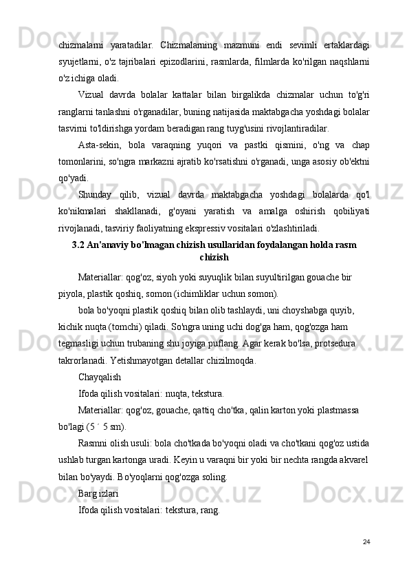 chizmalarni   yaratadilar.   Chizmalarning   mazmuni   endi   sevimli   ertaklardagi
syujetlarni, o'z tajribalari epizodlarini, rasmlarda, filmlarda ko'rilgan naqshlarni
o'z ichiga oladi.
Vizual   davrda   bolalar   kattalar   bilan   birgalikda   chizmalar   uchun   to'g'ri
ranglarni tanlashni o'rganadilar, buning natijasida maktabgacha yoshdagi bolalar
tasvirni to'ldirishga yordam beradigan rang tuyg'usini rivojlantiradilar.
Asta-sekin,   bola   varaqning   yuqori   va   pastki   qismini,   o'ng   va   chap
tomonlarini, so'ngra markazni ajratib ko'rsatishni o'rganadi, unga asosiy ob'ektni
qo'yadi.
Shunday   qilib,   vizual   davrda   maktabgacha   yoshdagi   bolalarda   qo'l
ko'nikmalari   shakllanadi,   g'oyani   yaratish   va   amalga   oshirish   qobiliyati
rivojlanadi, tasviriy faoliyatning ekspressiv vositalari o'zlashtiriladi.
3.2 An'anaviy bo'lmagan chizish usullaridan foydalangan holda rasm
chizish
Materiallar:   qog'oz, siyoh yoki suyuqlik bilan suyultirilgan gouache bir 
piyola, plastik qoshiq, somon (ichimliklar uchun somon).
bola bo'yoqni plastik qoshiq bilan olib tashlaydi, uni choyshabga quyib, 
kichik nuqta (tomchi) qiladi. So'ngra uning uchi dog'ga ham, qog'ozga ham 
tegmasligi uchun trubaning shu joyiga puflang. Agar kerak bo'lsa, protsedura 
takrorlanadi. Yetishmayotgan detallar chizilmoqda.
Chayqalish
Ifoda qilish vositalari:   nuqta, tekstura.
Materiallar:   qog'oz, gouache, qattiq cho'tka, qalin karton yoki plastmassa 
bo'lagi (5   ´   5 sm).
Rasmni olish usuli:   bola cho'tkada bo'yoqni oladi va cho'tkani qog'oz ustida
ushlab turgan kartonga uradi. Keyin u varaqni bir yoki bir nechta rangda akvarel
bilan bo'yaydi. Bo'yoqlarni qog'ozga soling.
Barg izlari
Ifoda qilish vositalari:   tekstura, rang.
24 