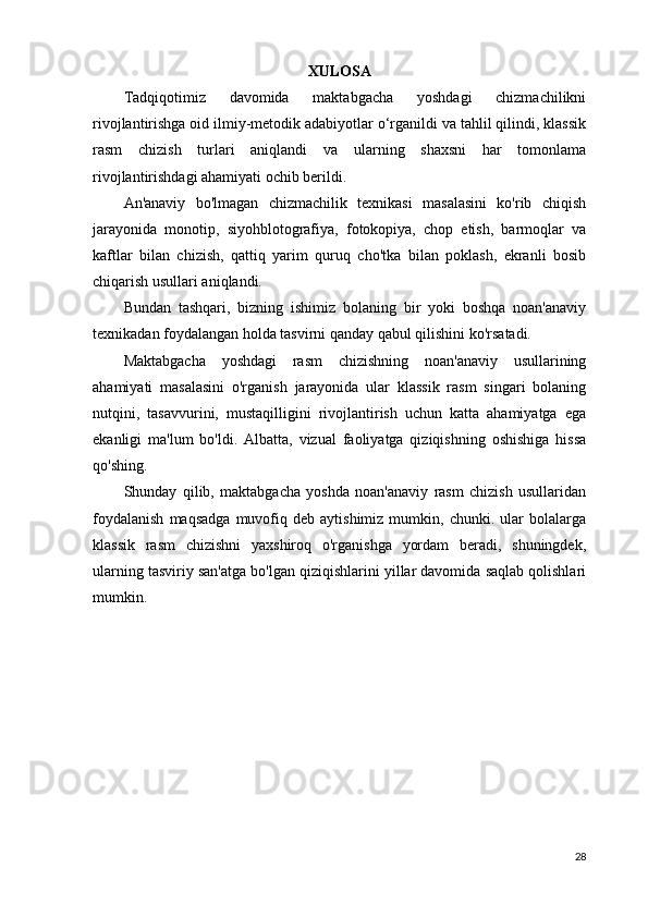 XULOSA
Tadqiqotimiz   davomida   maktabgacha   yoshdagi   chizmachilikni
rivojlantirishga oid ilmiy-metodik adabiyotlar o‘rganildi va tahlil qilindi, klassik
rasm   chizish   turlari   aniqlandi   va   ularning   shaxsni   har   tomonlama
rivojlantirishdagi ahamiyati ochib berildi.
An'anaviy   bo'lmagan   chizmachilik   texnikasi   masalasini   ko'rib   chiqish
jarayonida   monotip,   siyohblotografiya,   fotokopiya,   chop   etish,   barmoqlar   va
kaftlar   bilan   chizish,   qattiq   yarim   quruq   cho'tka   bilan   poklash,   ekranli   bosib
chiqarish usullari aniqlandi.
Bundan   tashqari,   bizning   ishimiz   bolaning   bir   yoki   boshqa   noan'anaviy
texnikadan foydalangan holda tasvirni qanday qabul qilishini ko'rsatadi.
Maktabgacha   yoshdagi   rasm   chizishning   noan'anaviy   usullarining
ahamiyati   masalasini   o'rganish   jarayonida   ular   klassik   rasm   singari   bolaning
nutqini,   tasavvurini,   mustaqilligini   rivojlantirish   uchun   katta   ahamiyatga   ega
ekanligi   ma'lum   bo'ldi.   Albatta,   vizual   faoliyatga   qiziqishning   oshishiga   hissa
qo'shing.
Shunday   qilib,   maktabgacha   yoshda   noan'anaviy   rasm   chizish   usullaridan
foydalanish   maqsadga   muvofiq   deb   aytishimiz  mumkin,   chunki.  ular   bolalarga
klassik   rasm   chizishni   yaxshiroq   o'rganishga   yordam   beradi,   shuningdek,
ularning tasviriy san'atga bo'lgan qiziqishlarini yillar davomida saqlab qolishlari
mumkin.
28 
