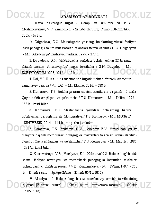 ADABIYOTLAR RO'YXATI
1.   Katta   psixologik   lug'at   /   Comp.   va   umumiy   ed.   B.G.
Meshcheryakov,   V.P.   Zinchenko.   -   Sankt-Peterburg:   Prime-EUROZNAK,
2005. - 672 p.
2.   Grigorieva,   G.G.   Maktabgacha   yoshdagi   bolalarning   vizual   faoliyati:
o'rta pedagogik ta'lim muassasalari talabalari uchun darslik / G.G. Grigoryeva.
- M.: "Akademiya" nashriyot markazi, 1999. - 272 b.
3.   Davydova,   G.N.   Maktabgacha   yoshdagi   bolalar   uchun   22   ta   rasm
chizish   darslari.   An'anaviy   bo'lmagan   texnikalar   /   G.N.   Davydov.   -   M.:
SCRIPTORIUM 2003, 2016. - 112 b.
4. Dal, V.I. Rus tilining tushuntirish lug'ati: maktab o'quvchilari uchun
zamonaviy versiya / V.I. Dal. – M.: Eksmo, 2016. – 688 b.
5. Komarova,  T.S.  Bolalarga rasm  chizish  texnikasini  o'rgatish  -  2-nashr,
Qayta ko'rib chiqilgan. va qo'shimcha  / T.S. Komarova. - M .:  Ta'lim, 1976. -
158 b.: kasal bilan.
6.   Komarova,   T.S.   Maktabgacha   yoshdagi   bolalarning   badiiy
qobiliyatlarini rivojlantirish. Monografiya / T.S. Komarov. - M .: MOSAIC
- SINTHESIS, 2014. - 144 b.: rang. shu jumladan
7.   Komarova,   T.S.,   Ezikeeva,   E.V.,   Lebedeva   E.V.   Vizual   faoliyat   va
dizaynni   o'qitish   metodikasi:   pedagogika   maktablari   talabalari   uchun   darslik   -
2-nashr, Qayta ishlangan. va qo'shimcha / T.S. Komarova. - M.: Ma'rifat, 1985.
- 271 b.: kasal bilan.
8. Kosminskaya, V.B., Vasilyeva, E.I., Xalezova N.S. Bolalar bog'chasida
vizual   faoliyat   nazariyasi   va   metodikasi:   pedagogika   institutlari   talabalari
uchun darslik [Elektron resurs] / V.B. Kosminskaya. - M .: Ta'lim, 1997. - 253
b. – Kirish rejimi: http://pedlib.ru - (Kirish 05/10/2016).
9.   Mixalyuta,   I.   Bolalar   bog'chasida   noan'anaviy   chizish   texnikasining
qiymati   [Elektron   resurs].   –   Kirish   rejimi:   http://www.maam.ru   -   (Kirish
16.05.2016).
29 