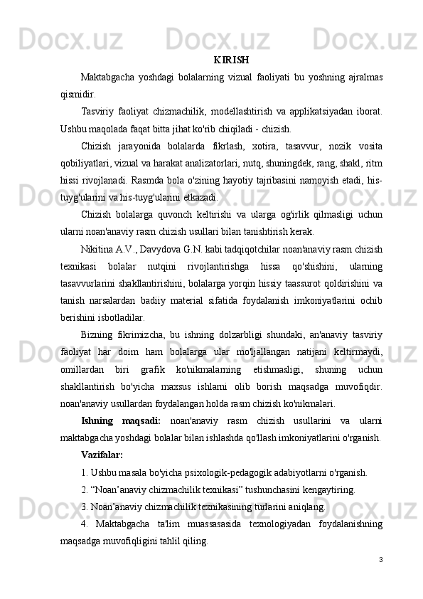 KIRISH
Maktabgacha   yoshdagi   bolalarning   vizual   faoliyati   bu   yoshning   ajralmas
qismidir.
Tasviriy   faoliyat   chizmachilik,   modellashtirish   va   applikatsiyadan   iborat.
Ushbu maqolada faqat bitta jihat ko'rib chiqiladi - chizish.
Chizish   jarayonida   bolalarda   fikrlash,   xotira,   tasavvur,   nozik   vosita
qobiliyatlari, vizual va harakat analizatorlari, nutq, shuningdek, rang, shakl, ritm
hissi   rivojlanadi.   Rasmda   bola  o'zining   hayotiy   tajribasini   namoyish   etadi,   his-
tuyg'ularini va his-tuyg'ularini etkazadi.
Chizish   bolalarga   quvonch   keltirishi   va   ularga   og'irlik   qilmasligi   uchun
ularni noan'anaviy rasm chizish usullari bilan tanishtirish kerak.
Nikitina A.V., Davydova G.N. kabi tadqiqotchilar noan'anaviy rasm chizish
texnikasi   bolalar   nutqini   rivojlantirishga   hissa   qo'shishini,   ularning
tasavvurlarini shakllantirishini, bolalarga yorqin hissiy  taassurot  qoldirishini  va
tanish   narsalardan   badiiy   material   sifatida   foydalanish   imkoniyatlarini   ochib
berishini isbotladilar.
Bizning   fikrimizcha,   bu   ishning   dolzarbligi   shundaki,   an'anaviy   tasviriy
faoliyat   har   doim   ham   bolalarga   ular   mo'ljallangan   natijani   keltirmaydi,
omillardan   biri   grafik   ko'nikmalarning   etishmasligi,   shuning   uchun
shakllantirish   bo'yicha   maxsus   ishlarni   olib   borish   maqsadga   muvofiqdir.
noan'anaviy usullardan foydalangan holda rasm chizish ko'nikmalari.
Ishning   maqsadi:   noan'anaviy   rasm   chizish   usullarini   va   ularni
maktabgacha yoshdagi bolalar bilan ishlashda qo'llash imkoniyatlarini o'rganish.
Vazifalar:
1. Ushbu masala bo'yicha psixologik-pedagogik adabiyotlarni o'rganish.
2. “Noan’anaviy chizmachilik texnikasi” tushunchasini kengaytiring.
3. Noan’anaviy chizmachilik texnikasining turlarini aniqlang.
4.   Maktabgacha   ta'lim   muassasasida   texnologiyadan   foydalanishning
maqsadga muvofiqligini tahlil qiling.
3 