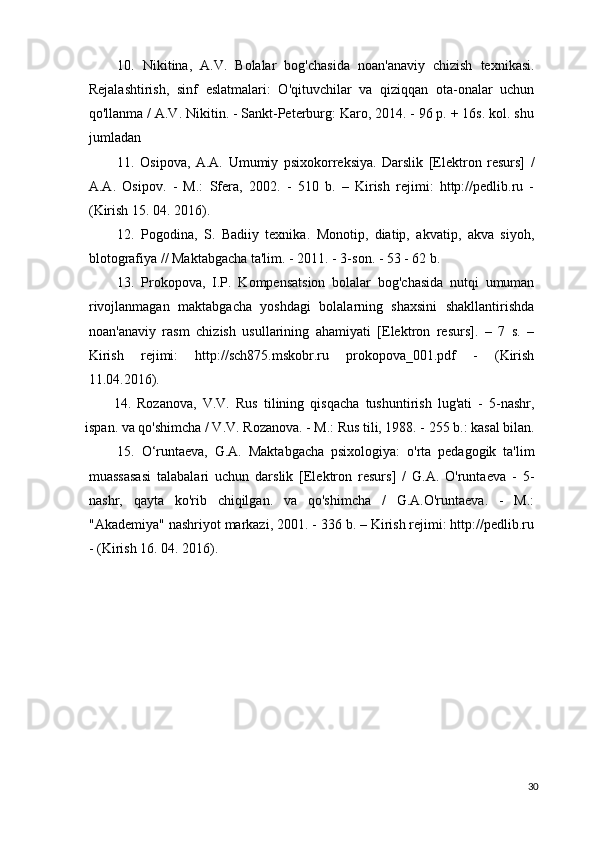 10.   Nikitina,   A.V.   Bolalar   bog'chasida   noan'anaviy   chizish   texnikasi.
Rejalashtirish,   sinf   eslatmalari:   O'qituvchilar   va   qiziqqan   ota-onalar   uchun
qo'llanma / A.V. Nikitin. - Sankt-Peterburg: Karo, 2014. - 96 p. + 16s. kol. shu
jumladan
11.   Osipova,   A.A.   Umumiy   psixokorreksiya.   Darslik   [Elektron   resurs]   /
A.A.   Osipov.   -   M.:   Sfera,   2002.   -   510   b.   –   Kirish   rejimi:   http://pedlib.ru   -
(Kirish 15. 04. 2016).
12.   Pogodina,   S.   Badiiy   texnika.   Monotip,   diatip,   akvatip,   akva   siyoh,
blotografiya // Maktabgacha ta'lim. - 2011. - 3-son. - 53 - 62 b.
13.   Prokopova,   I.P.   Kompensatsion   bolalar   bog'chasida   nutqi   umuman
rivojlanmagan   maktabgacha   yoshdagi   bolalarning   shaxsini   shakllantirishda
noan'anaviy   rasm   chizish   usullarining   ahamiyati   [Elektron   resurs].   –   7   s.   –
Kirish   rejimi:   http://sch875.mskobr.ru   prokopova_001.pdf   -   (Kirish
11.04.2016).
14.   Rozanova,   V.V.   Rus   tilining   qisqacha   tushuntirish   lug'ati   -   5-nashr,
ispan. va qo'shimcha / V.V. Rozanova. - M.: Rus tili, 1988. - 255 b.: kasal bilan.
15.   O‘runtaeva,   G.A.   Maktabgacha   psixologiya:   o'rta   pedagogik   ta'lim
muassasasi   talabalari   uchun   darslik   [Elektron   resurs]   /   G.A.   O'runtaeva   -   5-
nashr,   qayta   ko'rib   chiqilgan.   va   qo'shimcha   /   G.A.O'runtaeva.   -   M.:
"Akademiya" nashriyot markazi, 2001. - 336 b. – Kirish rejimi: http://pedlib.ru
- (Kirish 16.  04. 2016).
30 