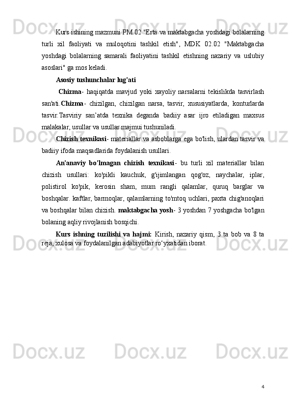 Kurs ishining mazmuni PM.02 "Erta va maktabgacha yoshdagi bolalarning
turli   xil   faoliyati   va   muloqotini   tashkil   etish",   MDK   02.02   "Maktabgacha
yoshdagi   bolalarning   samarali   faoliyatini   tashkil   etishning   nazariy   va   uslubiy
asoslari" ga mos keladi.
Asosiy tushunchalar lug'ati
  Chizma -   haqiqatda   mavjud   yoki   xayoliy   narsalarni   tekislikda   tasvirlash
san'ati. Chizma -   chizilgan,   chizilgan   narsa,   tasvir,   xususiyatlarda,   konturlarda
tasvir.Tasviriy   san’atda   texnika   deganda   badiiy   asar   ijro   etiladigan   maxsus
malakalar, usullar va usullar majmui tushuniladi.
Chizish texnikasi - materiallar va asboblarga ega bo'lish, ulardan tasvir va
badiiy ifoda maqsadlarida foydalanish usullari.
An'anaviy   bo'lmagan   chizish   texnikasi -   bu   turli   xil   materiallar   bilan
chizish   usullari:   ko'pikli   kauchuk,   g'ijimlangan   qog'oz,   naychalar,   iplar,
polistirol   ko'pik,   kerosin   sham,   mum   rangli   qalamlar,   quruq   barglar   va
boshqalar. kaftlar, barmoqlar, qalamlarning to'mtoq uchlari, paxta chig'anoqlari
va boshqalar bilan chizish.  maktabgacha yosh - 3 yoshdan 7 yoshgacha bo'lgan
bolaning aqliy rivojlanish bosqichi.
Kurs   ishning   tuzilishi   va   hajmi:   Kirish,   nazariy   qism,   3   ta   bob   va   8   ta
reja , xulosa va foydalanilgan adabiyotlar ro‘yxa t i dan  iborat.
4 