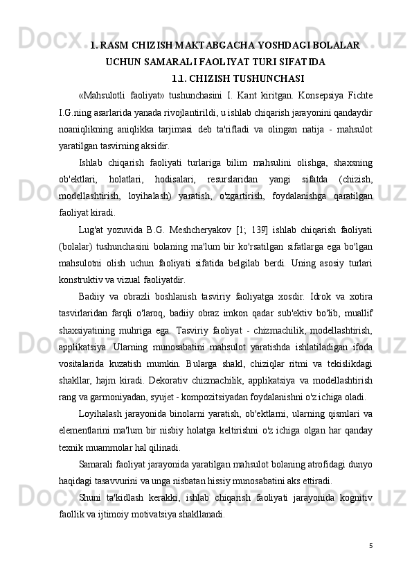1. RASM CHIZISH MAKTABGACHA YOSHDAGI BOLALAR
UCHUN SAMARALI FAOLIYAT TURI SIFATIDA
1.1. CHIZISH TUSHUNCHASI
«Mahsulotli   faoliyat»   tushunchasini   I.   Kant   kiritgan.   Konsepsiya   Fichte
I.G.ning asarlarida yanada rivojlantirildi, u ishlab chiqarish jarayonini qandaydir
noaniqlikning   aniqlikka   tarjimasi   deb   ta'rifladi   va   olingan   natija   -   mahsulot
yaratilgan tasvirning aksidir.
Ishlab   chiqarish   faoliyati   turlariga   bilim   mahsulini   olishga,   shaxsning
ob'ektlari,   holatlari,   hodisalari,   resurslaridan   yangi   sifatda   (chizish,
modellashtirish,   loyihalash)   yaratish,   o'zgartirish,   foydalanishga   qaratilgan
faoliyat kiradi.
Lug'at   yozuvida   B.G.   Meshcheryakov   [1;   139]   ishlab   chiqarish   faoliyati
(bolalar)   tushunchasini   bolaning   ma'lum   bir   ko'rsatilgan   sifatlarga   ega   bo'lgan
mahsulotni   olish   uchun   faoliyati   sifatida   belgilab   berdi.   Uning   asosiy   turlari
konstruktiv va vizual faoliyatdir.
Badiiy   va   obrazli   boshlanish   tasviriy   faoliyatga   xosdir.   Idrok   va   xotira
tasvirlaridan   farqli   o'laroq,   badiiy   obraz   imkon   qadar   sub'ektiv   bo'lib,   muallif
shaxsiyatining   muhriga   ega.   Tasviriy   faoliyat   -   chizmachilik,   modellashtirish,
applikatsiya.   Ularning   munosabatini   mahsulot   yaratishda   ishlatiladigan   ifoda
vositalarida   kuzatish   mumkin.   Bularga   shakl,   chiziqlar   ritmi   va   tekislikdagi
shakllar,   hajm   kiradi.   Dekorativ   chizmachilik,   applikatsiya   va   modellashtirish
rang va garmoniyadan, syujet - kompozitsiyadan foydalanishni o'z ichiga oladi.
Loyihalash   jarayonida   binolarni   yaratish,   ob'ektlarni,   ularning   qismlari   va
elementlarini   ma'lum   bir   nisbiy   holatga   keltirishni   o'z   ichiga   olgan   har   qanday
texnik muammolar hal qilinadi.
Samarali faoliyat jarayonida yaratilgan mahsulot bolaning atrofidagi dunyo
haqidagi tasavvurini va unga nisbatan hissiy munosabatini aks ettiradi.
Shuni   ta'kidlash   kerakki,   ishlab   chiqarish   faoliyati   jarayonida   kognitiv
faollik va ijtimoiy motivatsiya shakllanadi.
5 