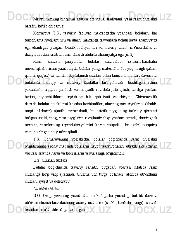 Mavzuimizning bir qismi sifatida biz vizual faoliyatni, ya'ni rasm chizishni
batafsil ko'rib chiqamiz.
Komarova   T.S.,   tasviriy   faoliyat   maktabgacha   yoshdagi   bolalarni   har
tomonlama rivojlantirish va ularni maktabga tayyorlash uchun katta ahamiyatga
ega   ekanligini   yozgan.   Grafik   faoliyat   turi   va   tasviriy   san'at,   me'morchilik   va
dizayn asoslari sifatida rasm chizish alohida ahamiyatga ega [6; 3].
Rasm   chizish   jarayonida   bolalar   kuzatishni,   sensorli-harakatni
muvofiqlashtirishni yaxshilaydi, bolalar yangi materiallar (bo'yoq, rangli qalam,
qalam, qog'oz) va ulardan foydalanish usullari bilan tanishadilar, dars davomida
bolalarda   axloqiy   va   irodaviy   fazilatlar   tarbiyalanadi:   boshlagan   ishini
yakunlash,   diqqatni   jamlash   va   maqsadli   ravishda   jalb   qilish,   do'stga   yordam
berish,   qiyinchiliklarni   engish   va   h.k.   qobiliyati   va   ehtiyoji.   Chizmachilik
darsida bolalar ob'ektlarni ko'zdan kechiradilar, ularning xususiyatlarini (shakli,
rangi,   o'lchami)   ajratib   ko'rsatishadi,   bu   estetik   tuyg'uning   tarkibiy   qismlari
bo'lgan   shakl,   rang,   ritm   tuyg'usini   rivojlantirishga   yordam   beradi,   shuningdek
rasmlar,   rasmlarning   reproduktsiyalarini   ko'rib   chiqadi.   ,   bu   izchil   nutqning
rivojlanishiga ijobiy ta'sir qiladi.
T.S.   Komarovaning   yozishicha,   bolalar   bog'chasida   rasm   chizishni
o'rgatishning   asosiy   maqsadi   bolalarni   hayot   taassurotlarini   obrazli   aks   ettirish
vositasi sifatida narsa va hodisalarni tasvirlashga o'rgatishdir.
  1.2. Chizish turlari
Bolalar   bog'chasida   tasviriy   san'atni   o'rgatish   vositasi   sifatida   rasm
chizishga   ko'p   vaqt   ajratiladi.   Chizma   uch   turga   bo'linadi:   alohida   ob'ektlarni
chizish, syujet va dekorativ.
Ob'ektni chizish
G.G.   Grigoryevaning   yozishicha,   maktabgacha   yoshdagi   bolalik   davrida
ob'ektni chizish tasvirlashning asosiy usullarini (shakli, tuzilishi, rangi), chizish
texnikasini o'zlashtirishga qaratilgan.
6 