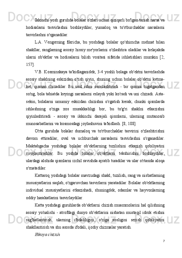 Ikkinchi yosh guruhda bolalar o'zlari uchun qiziqarli bo'lgan tanish narsa va
hodisalarni   tasvirlashni   boshlaydilar,   yumaloq   va   to'rtburchaklar   narsalarni
tasvirlashni o'rganadilar.
L.A.   Vengerning   fikricha,   bu   yoshdagi   bolalar   qo'shimcha   mehnat   bilan
shakllar, ranglarning asosiy  hissiy me'yorlarini o'zlashtira oladilar va kelajakda
ularni   ob'ektlar   va   hodisalarni   bilish   vositasi   sifatida   ishlatishlari   mumkin   [2;
157].
V.B. Kosminskaya ta'kidlaganidek, 3-4 yoshli bolaga ob'ektni tasvirlashda
asosiy   shaklning   eskizidan   o'tish   qiyin,   shuning   uchun   bolalar   ob'ektni   ketma-
ket,   qisman   chizadilar.   Bu   usul   ishni   osonlashtiradi   -   bir   qismni   tugatgandan
so'ng, bola tabiatda keyingi narsalarni eslaydi yoki ko'radi va uni chizadi. Asta-
sekin,   bolalarni   umumiy   eskizdan   chizishni   o'rgatish   kerak,   chunki   qismlarda
ishlashning   o'ziga   xos   murakkabligi   bor,   bu   to'g'ri   shaklni   etkazishni
qiyinlashtiradi   -   asosiy   va   ikkinchi   darajali   qismlarni,   ularning   mutanosib
munosabatlarini va kosmosdagi joylashuvini ta'kidlash. [8; 108].
O'rta   guruhda   bolalar   dumaloq   va   to'rtburchaklar   tasvirini   o'zlashtirishni
davom   ettiradilar,   oval   va   uchburchak   narsalarni   tasvirlashni   o'rganadilar.
Maktabgacha   yoshdagi   bolalar   ob'ektlarning   tuzilishini   etkazish   qobiliyatini
rivojlantiradilar.   Bu   yoshda   bolalar   ob'ektlarni   tekshirishni   boshlaydilar,
ulardagi alohida qismlarni izchil ravishda ajratib turadilar va ular o'rtasida aloqa
o'rnatadilar.
Kattaroq yoshdagi bolalar mavzudagi shakl, tuzilish, rang va nisbatlarning
xususiyatlarini saqlab, o'zgaruvchan tasvirlarni yaratadilar. Bolalar ob'ektlarning
individual   xususiyatlarini   etkazishadi,   shuningdek,   odamlar   va   hayvonlarning
oddiy harakatlarini tasvirlaydilar.
Katta yoshdagi guruhlarda ob'ektlarni chizish muammolarini hal qilishning
asosiy   yo'nalishi   -   atrofdagi   dunyo   ob'ektlarini   nisbatan   mustaqil   idrok   etishni
rag'batlantirish,   ularning   ifodaliligini,   o'ziga   xosligini   sezish   qobiliyatini
shakllantirish va shu asosda ifodali, ijodiy chizmalar yaratish.
Hikoya chizish
7 