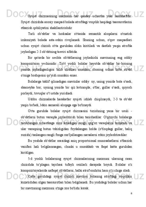 Syujet   chizmasining   mazmuni   har   qanday   uchastka   yoki   landshaftdir.
Syujet chizishda asosiy maqsad bolada atrofdagi voqelik haqidagi taassurotlarini
etkazish qobiliyatini shakllantirishdir.
Turli   ob'ektlar   va   hodisalar   o'rtasida   semantik   aloqalarni   o'rnatish
imkoniyati   bolada   asta-sekin   rivojlanadi.   Shuning   uchun,   o'quv   maqsadlari
uchun   syujet   chizish   o'rta   guruhdan   oldin   kiritiladi   va   dastlab   yaqin   atrofda
joylashgan 2-3 ob'ektning tasviri sifatida.
Bir   qatorda   bir   nechta   ob'ektlarning   joylashishi   mavzuning   eng   oddiy
kompozitsion   yechimidir.   To'rt   yoshli   bolalar   hayotda   ob'ektlar   bir-birining
yonida   joylashganligini   bilib   olishlari   mumkin,   shuning   uchun   bitta   ob'ekt
o'rniga boshqasini qo'yish mumkin emas.
Bolalarga taklif qilinadigan mavzular oddiy:  uy, uning yonida buta o'sadi,
skameyka   bor;   uyning   yonida   bir   qiz   ketmoqda;   o'tlar,   gullar   o'sadi,   quyosh
porlaydi; tovuqlar o't ustida yurishadi.
Ushbu   chizmalarda   harakatlar   syujeti   ishlab   chiqilmaydi,   2-3   ta   ob'ekt
yaqin bo'ladi, lekin samarali aloqaga ega bo'lmaydi.
O'rta   guruhda   bolalar   syujet   chizmasini   tuzishning   yana   bir   usuli   -
ob'ektlarni   butun   varaqda   joylashtirish   bilan   tanishadilar.   O'qituvchi   bolalarga
tasvirlangan   uchastkaga   mos   keladigan   rangli   qog'oz   varaqlarini   tarqatadi   va
ular   varaqning   butun   tekisligidan   foydalangan   holda   (o'tloqdagi   gullar,   baliq
suzishi) tanlangan rangli fonga mo'ljallangan narsalarni erkin joylashtiradilar.
Bu  yoshda   ob'ektlar   orasidagi  aniq  proportsional   munosabatlarni  o'tkazish
vazifasi   hali   belgilanmagan,   chunki   u   murakkab   va   faqat   katta   guruhdan
kiritilgan.
5-6   yoshli   bolalarning   syujet   chizmalarining   mazmuni   ularning   rasm
chizishda   to‘plagan   tajribasi   tufayli   sezilarli   darajada   boyidi.   Bolalar   o'z
kompozitsiyalarida nafaqat ob'ektlarni, balki atrof-muhitni ham o'z ichiga oladi.
Katta   guruhdagi   syujet   chizish   mavzusi   bolaning   atrofdagi   voqelikni
kuzatishdan olgan taassurotlari bilan belgilanadi. Bu yoshdagi bolalar uchun har
bir mavzuning mazmuni o'ziga xos bo'lishi kerak.
8 