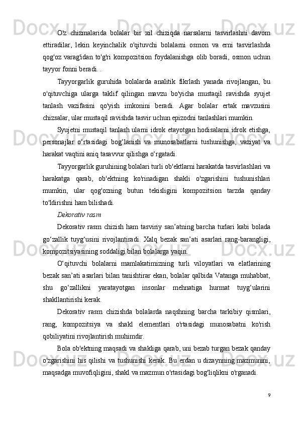 O'z   chizmalarida   bolalar   bir   xil   chiziqda   narsalarni   tasvirlashni   davom
ettiradilar,   lekin   keyinchalik   o'qituvchi   bolalarni   osmon   va   erni   tasvirlashda
qog'oz  varag'idan  to'g'ri  kompozitsion   foydalanishga  olib  boradi,  osmon  uchun
tayyor fonni beradi. .
Tayyorgarlik   guruhida   bolalarda   analitik   fikrlash   yanada   rivojlangan,   bu
o'qituvchiga   ularga   taklif   qilingan   mavzu   bo'yicha   mustaqil   ravishda   syujet
tanlash   vazifasini   qo'yish   imkonini   beradi.   Agar   bolalar   ertak   mavzusini
chizsalar, ular mustaqil ravishda tasvir uchun epizodni tanlashlari mumkin.
Syujetni mustaqil  tanlash ularni idrok etayotgan hodisalarni  idrok etishga,
personajlar   o‘rtasidagi   bog‘lanish   va   munosabatlarni   tushunishga,   vaziyat   va
harakat vaqtini aniq tasavvur qilishga o‘rgatadi.
Tayyorgarlik guruhining bolalari turli ob'ektlarni harakatda tasvirlashlari va
harakatga   qarab,   ob'ektning   ko'rinadigan   shakli   o'zgarishini   tushunishlari
mumkin,   ular   qog'ozning   butun   tekisligini   kompozitsion   tarzda   qanday
to'ldirishni ham bilishadi.
Dekorativ rasm
Dekorativ  rasm   chizish  ham   tasviriy  san’atning  barcha  turlari   kabi  bolada
go‘zallik   tuyg‘usini   rivojlantiradi.   Xalq   bezak   san’ati   asarlari   rang-barangligi,
kompozitsiyasining soddaligi bilan bolalarga yaqin.
O‘qituvchi   bolalarni   mamlakatimizning   turli   viloyatlari   va   elatlarining
bezak san’ati asarlari bilan tanishtirar ekan, bolalar qalbida Vatanga muhabbat,
shu   go‘zallikni   yaratayotgan   insonlar   mehnatiga   hurmat   tuyg‘ularini
shakllantirishi kerak.
Dekorativ   rasm   chizishda   bolalarda   naqshning   barcha   tarkibiy   qismlari,
rang,   kompozitsiya   va   shakl   elementlari   o'rtasidagi   munosabatni   ko'rish
qobiliyatini rivojlantirish muhimdir.
Bola ob'ektning maqsadi va shakliga qarab, uni bezab turgan bezak qanday
o'zgarishini  his qilishi  va tushunishi  kerak. Bu erdan u dizaynning mazmunini,
maqsadga muvofiqligini, shakl va mazmun o'rtasidagi bog'liqlikni o'rganadi.
9 