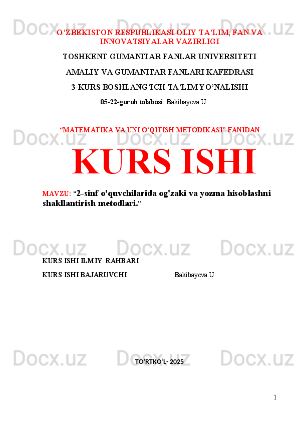 O’ZBEKISTON RESPUBLIKASI OLIY TA’LIM, FAN VA
INNOVATSIYALAR VAZIRLIGI
TOSHKENT GUMANITAR FANLAR UNIVERSITETI 
AMALIY VA GUMANITAR FANLARI KAFEDRASI 
3-KURS BOSHLANG’ICH TA’LIM YO’NALISHI
 05-22-guruh talabasi   B akibayeva U               
 
“MATEMATIKA VA UNI O’QITISH METODIKASI” FANIDAN
  KURS ISHI 
MAVZU:  “ 2-sinf o'quvchilarida og'zaki va yozma hisoblashni 
shakllantirish metodlari. ”
 
 
KURS ISHI ILMIY    RAHBARI                   
KURS ISHI BAJARUVCHI                            B akibayeva U               
 
 
TO‘RTKO‘L- 2025
1 