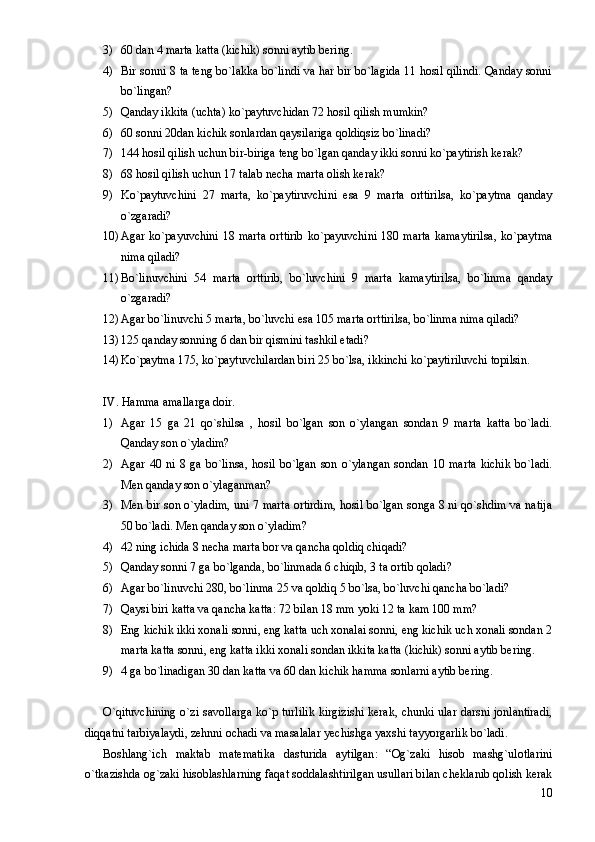 3) 60 dan 4 marta katta (kichik) sonni aytib bering.
4) Bir sonni 8 ta teng bo`lakka bo`lindi va har bir bo`lagida 11 hosil qilindi. Qanday sonni
bo`lingan?
5) Qanday ikkita (uchta) ko`paytuvchidan 72 hosil qilish mumkin?
6) 60 sonni 20dan kichik sonlardan qaysilariga qoldiqsiz bo`linadi?
7) 144 hosil qilish uchun bir-biriga teng bo`lgan qanday ikki sonni ko`paytirish kerak?
8) 68 hosil qilish uchun 17 talab necha marta olish kerak?
9) Ko`paytuvchini   27   marta,   ko`paytiruvchini   esa   9   marta   orttirilsa,   ko`paytma   qanday
o`zgaradi?
10) Agar ko`payuvchini  18 marta  orttirib  ko`payuvchini  180 marta  kamaytirilsa,  ko`paytma
nima qiladi?
11) Bo`linuvchini   54   marta   orttirib,   bo`luvchini   9   marta   kamaytirilsa,   bo`linma   qanday
o`zgaradi?
12) Agar bo`linuvchi 5 marta, bo`luvchi esa 105 marta orttirilsa, bo`linma nima qiladi?
13) 125 qanday sonning 6 dan bir qismini tashkil etadi?
14) Ko`paytma 175, ko`paytuvchilardan biri 25 bo`lsa, ikkinchi ko`paytiriluvchi topilsin.
IV. Hamma amallarga doir.
1) Agar   15   ga   21   qo`shilsa   ,   hosil   bo`lgan   son   o`ylangan   sondan   9   marta   katta   bo`ladi.
Qanday son o`yladim?
2) Agar   40   ni   8   ga   bo`linsa,   hosil   bo`lgan   son   o`ylangan   sondan   10   marta   kichik   bo`ladi.
Men qanday son o`ylaganman?
3) Men bir son o`yladim, uni 7 marta ortirdim, hosil bo`lgan songa 8 ni qo`shdim va natija
50 bo`ladi. Men qanday son o`yladim?
4) 42 ning ichida 8 necha marta bor va qancha qoldiq chiqadi?
5) Qanday sonni 7 ga bo`lganda, bo`linmada 6 chiqib, 3 ta ortib qoladi?
6) Agar bo`linuvchi 280, bo`linma 25 va qoldiq 5 bo`lsa, bo`luvchi qancha bo`ladi?
7) Qaysi biri katta va qancha katta: 72 bilan 18 mm yoki 12 ta kam 100 mm?
8) Eng kichik ikki xonali sonni, eng katta uch xonalai sonni, eng kichik uch xonali sondan 2
marta katta sonni, eng katta ikki xonali sondan ikkita katta (kichik) sonni aytib bering.
9) 4 ga bo`linadigan 30 dan katta va 60 dan kichik hamma sonlarni aytib bering.
O`qituvchining o`zi savollarga ko`p turlilik kirgizishi kerak, chunki ular darsni jonlantiradi,
diqqatni tarbiyalaydi, zehnni ochadi va masalalar yechishga yaxshi tayyorgarlik bo`ladi.
Boshlang`ich   maktab   matematika   dasturida   aytilgan:   “Og`zaki   hisob   mashg`ulotlarini
o`tkazishda og`zaki hisoblashlarning faqat soddalashtirilgan usullari bilan cheklanib qolish kerak
10 