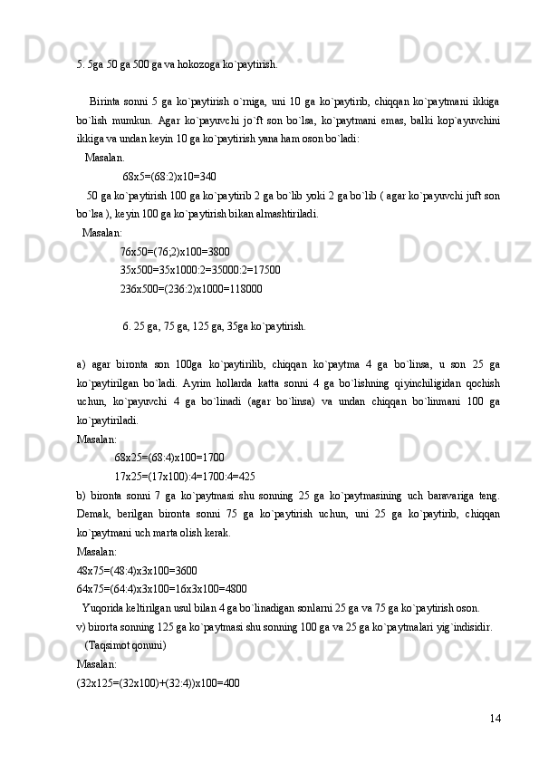 5. 5ga 50 ga 500 ga va hokozoga ko`paytirish. 
      Birinta   sonni   5   ga   ko`paytirish   o`rniga,   uni   10   ga   ko`paytirib,   chiqqan   ko`paytmani   ikkiga
bo`lish   mumkun.   Agar   ko`payuvchi   jo`ft   son   bo`lsa,   ko`paytmani   emas,   balki   kop`ayuvchini
ikkiga va undan keyin  10  ga ko`paytirish yana ham oson bo`ladi: 
   Masalan. 
                 68x5=(68:2)x10=340 
    50 ga ko`paytirish 100 ga ko`paytirib 2 ga bo`lib yoki 2 ga bo`lib ( agar ko`payuvchi juft son
bo`lsa ), keyin 100 ga ko`paytirish bikan almashtiriladi. 
  Masalan: 
                76x50=(76;2)x100=3800
                35x500=35x1000:2=35000:2=17500
                236x500=(236:2)x1000=118000
6. 25 ga, 75 ga, 125 ga, 35ga ko`paytirish. 
    
a)   agar   bironta   son   100ga   ko`paytirilib,   chiqqan   ko`paytma   4   ga   bo`linsa,   u   son   25   ga
ko`paytirilgan   bo`ladi.   Ayrim   hollarda   katta   sonni   4   ga   bo`lishning   qiyinchiligidan   qochish
uchun,   ko`payuvchi   4   ga   bo`linadi   (agar   bo`linsa)   va   undan   chiqqan   bo`linmani   100   ga
ko`paytiriladi. 
Masalan: 
              68x25=(68:4)x100=1700 
              17x25=(17x100):4=1700:4=425 
b)   bironta   sonni   7   ga   ko`paytmasi   shu   sonning   25   ga   ko`paytmasining   uch   baravariga   teng.
Demak,   berilgan   bironta   sonni   75   ga   ko`paytirish   uchun,   uni   25   ga   ko`paytirib,   chiqqan
ko`paytmani uch marta olish kerak.
Masalan:
48x75=(48:4)x3x100=3600
64x75=(64:4)x3x100=16x3x100=4800
  Yuqorida keltirilgan usul bilan 4 ga bo`linadigan sonlarni 25 ga va 75 ga ko`paytirish oson.
v) birorta sonning 125 ga ko`paytmasi shu sonning 100 ga va 25 ga ko`paytmalari yig`indisidir. 
   (Taqsimot qonuni)
Masalan:
(32x125=(32x100)+(32:4))x100=400
14 