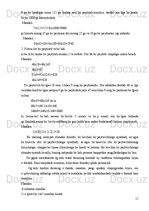 8   ga   bo`linadigan   sonni   125   ga   boshqa   usul   ko`paytirish   mumkin:   dastlab   son   8ga   bo`linadi,
keyin 1000 ga kamaytiriladi. 
 Masalan:  
                72x125=(72:8)x1000=9000 
g) bironta sonnig 35 ga ko`paytmasi shu sonnig 25 ga va 10 ga ko`paytmalari yig`indisidir. 
  Masalan: 
                 84x35=(84:4)x100+84x10=2940                     
7. Ketma-ket ko`paytirish va bo`lish. 
a) ba`zi bir sonlar ko`paytirish amalini 2 va xattoki 3 bo`lib ko`paytirib chiqishga imkon beradi. 
Masalan: 
              46x18=46x2x9 
              46x2=92 
              92x9=92x10-92=828 
              46x2x9=828 
     Ko`paytuvchi bo`lgan 18 soni 2-bilan 9 ning ko`paytmasidir. Shu sababdan dastlab 46 ni 2ga
vaundan hosil bo`lgan natijani 9 ga ko`paytiriladi;yoki 45 soni bilan 9 ning ko`paytmasi bo`lgani
uchun: 
             68x45=68x5x9 ya`ni 
             68x5=(68:2)x10=340 
             340x9=340x10-340=3060 
b)   ketma-ket   bo`lish   asosan   bo`luvchi   2   xonali   va   ko`p   xonali   son   bo`lgan   hollarda
qo`llaniladi,ammo bo`luvchi soddaroq bo`gan holda ham undan foydalanish imkoni yuqolmaydi;
Masalan: 
               224:8[(224:2):2]:2=28 
        Bu   ularning   mohiyati   shundan   iboratki,   bo`luvchini   ko`paytuvchilarga   ajratiladi,   so`ngra
bo`linuvchi   shu   ko`paytuvchilarga   ajratiladi,   so`ngra   bo`linuvchi   shu   ko`paytuvchilarning
birinchisiga, chiqqan bo`linma ikkinchisiga bo`linadi va hokozo. Bo`luvchini ko`paytuvchilarga
shunday ajratish kerakki, buning natijasida bo`lish prosessi haqiqatdan yengillashadigan bo`lsin. 
        Ko`pgina   maktablarda   og`zaki   hisob   darsining   boshida   uy   vazifasini   tekshirgandan   keyin
o`tkazadi. Buni maqullash mumkun, lekin doim shunday qilish yaramaydi. 
        Og`zaki   hisobni   darsning   o`rtasida,   masalan,   yangi   qoidani   chiqorgandan   kiyen,   uni
o`qituvchining rahbarligi ostida misol va masalalar yechib mustahkamlash vaqtida o`tkazish ham
mumkun. 
Masalan: 
4) aylanma misollar. 
1) o`qituvchi 14x5 misolini beradi. 
15 