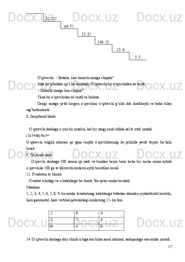 O‘qituvchi: – Bolalar, kim birinchi zinaga chiqadi?
Juda ko‘p bolalar qo‘l ko‘tarishadi. O‘qituvchi bir o‘quvchidan so‘raydi: 
– Ikkinchi zinaga kim chiqadi?
Yana bir o‘quvchidan so‘raydi va hokazo.
Oxirgi   zinaga   yetib   borgan   o‘quvchini   o‘qituvchi   g‘olib   deb   hisoblaydi   va   baho   bilan
rag‘batlantiradi.   
8. Zanjirband hisob 
   O`qituvchi doskaga o`zun bir misolni, har bir yangi amal oldida sal to`xtab yozadi: 
(5x7+46):9x7= 
O`qituvchi   tenglik   ishorasi   qo`ygan   vaqtda   o`quvchilarning   ko`pchilida   javob   tayyor   bo`lishi
kerak.
9. To`dirish usuli. 
      O`quvchi   doskaga   100   sonini   qo`yadi   va   bundan   keyin   birin   ketin   bir   necha   sonni   aytadi
o`quvchilar 100 ga to`ldiruvchi sonlarni aytib berishlari kerak. 
12. Kvadratni to`ldirish. 
   Kvadrat ichidagi va u kataklarga bo`linadi. Bir qator sonlar beriladi. 
Masakan: 
1, 2, 3, 4, 5, 6, 7, 8, 9, bu sonlar kvadratning kataklariga bittadan shunday joylashtirish kerakki,
ham garezantal ,ham vertikal qatorlardagi sonlarning 15- bo`lsin. 
2 9 4
7 5 3
6 1 8
14. O`qituvchi doskaga doir chizib ichiga son bilan amal ishorasi, tashqarisiga esa sonlar yozadi. 
17 