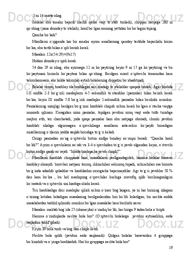  5 ni 14 marta oling.
(bolalar   shu   amalni   bajarib   olarlik   qadar   vaqt   to`xtab   turiladi),   chiqqan   natijaga   280   ni
qo`shing (yana shunday to`xtalish), hosil bo`lgan sonning yettidan bir bo`lagini toping.
Qancha bo`ladi?
Misollarni   o`qiganda   har   bir   amalni   ayrim   amallarning   qanday   tartibda   bajarilishi   lozim
bo`lsa, shu tartib bilan o`qib berish kerak.
Masalan: 12x(54-29)+(9x17)
Ifodani shunday o`qish kerak:
54   dan   29   ni   oling,   shu   ayirmaga   12   ni   ko`paytiring   keyin   9   ni   17   ga   ko`paytiring   va   bu
ko`paytmani   birinchi   ko`paytma   bilan   qo`shing.   Berilgan   misol   o`qituvchi   tomonidan   ham
takrorlanmasin, aks holda takrorlab aytish bolalarning diqqatini bo`shashtiradi.
Bolalar tezroq hisoblay ola boshlagan sari oradagi to`xtalishlar qisqara boradi. Agar boshda
I-II   sinfda   2-3   bo`g`inli   mashqlarni   4-5   sekundlik   to`xtaishlar   (pauzalar)   bilan   berish   kerak
bo`lsa,   keyin   III   sinfda   7-8   bo`g`inli   mashqlar   2-sekundlik   pauzalar   bilan   berilishi   mumkin.
Pauzalarning   uzoqligi  berilgan  bo`g`inni  hisoblab  chiqish  uchun  kerak  bo`lgan  o`rtacha   vaqtga
munosib   qilinsin.   Keragidan   uzun   pauzalar,   topilgan   javobni   uzoq   vaqt   esda   tutib   turishga
majbur   etib,   tez   charchatadi,   juda   qisqa   pauzalar   ham   shu   natijaga   oboradi,   chunki   javobni
hisoblab   olishga   ulgurmagan   o`quvchilarga   amallarni   asta-sekin   ko`payib   boradigan
misollarning o`zlarini yodda saqlab borishga to`g`ri keladi.
Oxirgi   pauzadan   so`ng   o`qituvchi   butun   sinfga   bunday   so`roqni   beradi:   “Qancha   hosil
bo`ldi?” Ayrim o`quvchilarni so`rab va 3-4 o`quvchidan to`g`ri javob olgandan keyin, o`ituvchi
butun sinfga qarab so`raydi: “kimda boshqacha javob chiqdi?”.
Misollarni   hisoblab   chiqqanda   ham,   masalalarni   yechgandagidek,   hamma   bolalar   baravar
hisoblay olmaydi: birovlari natijani tezroq, ikkinchilari sekinroq topadi, uchinchilari esa bironta
bo`g`inda adashib qoladilar va hisoblashni oxirigacha bajarmaydilar.  Agr to`g`ri javoblar 50 %
dan   kam   bo`lsa   ,   bu   hol   mashqning   o`quvchilar   kuchiga   muvofiq   qilib   berilmaganligini
ko`rsatadi va o`qituvchi uni hisobga olishi kerak.
Tez   hisoblashga   doir   mashqlar   qilish   uchun   o`zaro   bog`langan,   ya`ni   har   birining   izlagani
o`zining   ketidan   keladigan   masalaning   berilganlaridan   biri   bo`lib   keladigan,   bir   nechta   sodda
masalalardan tashkil qilinishi mumkin bo`lgan masalalar ham berilishi zarur:
Masalan: maktab bog`ida 27-(skameyka) o`rindiq bo`lib, har biriga 9 tadan bola o`tiripti.
Hamma   o`rindiqlarda   nechta   bola   bor?   (O`qituvchi   bolalarga     javobni   aytmaslikni,   esda
saqlashni taklif qiladi).
Keyin 39 bola turdi va bog`dan chiqib ketdi. 
Nechta   bola   qoldi   (javobni   esda   saqlanadi).   Qolgan   bolalar   baravardan   4   gruppaga
bo`linishdi va o`yinga boshlashdi. Har bir gruppaga nechta bola bor?
19 