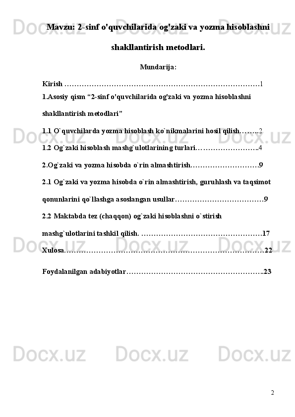 Mavzu: 2-sinf o'quvchilarida og'zaki va yozma hisoblashni
shakllantirish metodlari. 
Mundarija :
Kirish ……………………………………………………………………. 1
1.Asosiy qism “2-sinf o'quvchilarida og'zaki va yozma hisoblashni 
shakllantirish metodlari”
1 . 1  O`quvchilarda yozma hisoblash ko`nikmalarini hosil qilish… ….. 2
1.2  Og`zaki hisoblash mashg`ulotlarining turlari… ………………….. 4
2. Og`zaki va yozma hisobda o`rin almashtirish ……………………….9
2 . 1  Og`zaki va yozma hisobda o`rin almashtirish, guruhlash va taqsimot 
qonunlarini qo`llashga asoslangan usullar ………………………………9
2.2  Maktabda tez (chaqqon) og`zaki hisoblashni o`stirish 
mashg`ulotlarini tashkil qilish.  ………………………………………….17
Xulosa ………………………………………………………………………22
Foydalanilgan adabiyotlar ………………………………………………..23
2 