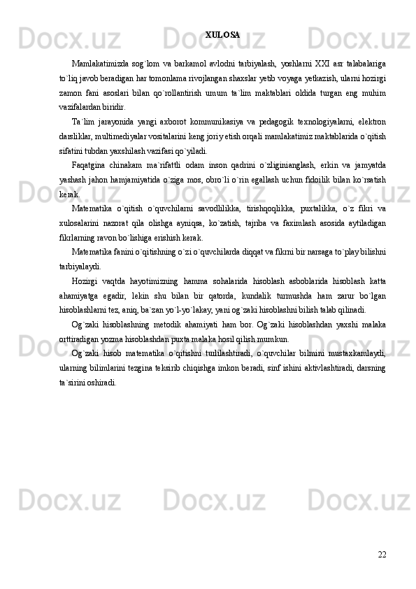 XULOSA
Mamlakatimizda   sog`lom   va   barkamol   avlodni   tarbiyalash,   yoshlarni   XXI   asr   talabalariga
to`liq javob beradigan har tomonlama rivojlangan shaxslar yetib voyaga yetkazish, ularni hozirgi
zamon   fani   asoslari   bilan   qo`rollantirish   umum   ta`lim   maktablari   oldida   turgan   eng   muhim
vazifalardan biridir. 
Ta`lim   jarayonida   yangi   axborot   kommunikasiya   va   pedagogik   texnologiyalarni,   elektron
darsliklar, multimediyalar vositalarini keng joriy etish orqali mamlakatimiz maktablarida o`qitish
sifatini tubdan yaxshilash vazifasi qo`yiladi. 
Faqatgina   chinakam   ma`rifattli   odam   inson   qadrini   o`zliginianglash,   erkin   va   jamyatda
yashash  jahon  hamjamiyatida  o`ziga  mos,  obro`li   o`rin  egallash  uchun  fidoilik   bilan   ko`rsatish
kerak. 
Matematika   o`qitish   o`quvchilarni   savodlilikka,   tirishqoqlikka,   puxtalikka,   o`z   fikri   va
xulosalarini   nazorat   qila   olishga   ayniqsa,   ko`zatish,   tajriba   va   faximlash   asosida   aytiladigan
fikrlarning ravon bo`lishiga erishish kerak.
Matematika fanini o`qitishning o`zi o`quvchilarda diqqat va fikrni bir narsaga to`play bilishni
tarbiyalaydi.
Hozirgi   vaqtda   hayotimizning   hamma   sohalarida   hisoblash   asboblarida   hisoblash   katta
ahamiyatga   egadir,   lekin   shu   bilan   bir   qatorda,   kundalik   turmushda   ham   zarur   bo`lgan
hisoblashlarni tez, aniq, ba`zan yo`l-yo`lakay, yani og`zaki hisoblashni bilish talab qilinadi. 
Og`zaki   hisoblashning   metodik   ahamiyati   ham   bor.   Og`zaki   hisoblashdan   yaxshi   malaka
orttiradigan yozma hisoblashdan puxta malaka hosil qilish mumkun.
Og`zaki   hisob   matematika   o`qitishni   turlilashtiradi,   o`quvchilar   bilmini   mustaxkamlaydi,
ularning bilimlarini tezgina teksirib chiqishga imkon beradi, sinf ishini aktivlashtiradi, darsning
ta`sirini oshiradi. 
22 