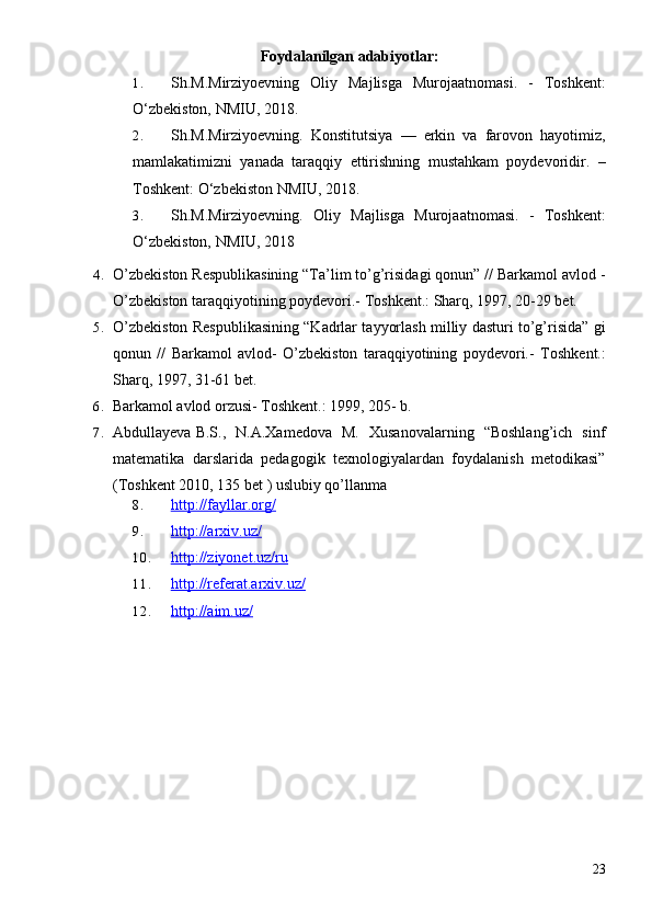 Foydalanilgan adabiyotlar:
1. Sh.M.Mirziyoevning   Oliy   Majlisga   Murojaatnomasi.   -   Toshkent:
O‘zbekiston, NMIU, 2018. 
2. Sh.M.Mirziyoevning.   Konstitutsiya   —   erkin   va   farovon   hayotimiz,
mamlakatimizni   yanada   taraqqiy   ettirishning   mustahkam   poydevoridir.   –
Toshkent: O‘zbekiston NMIU, 2018.
3. Sh.M.Mirziyoevning.   Oliy   Majlisga   Murojaatnomasi.   -   Toshkent:
O‘zbekiston, NMIU, 2018
4. O’zbekiston Respublikasining “Ta’lim to’g’risidagi qonun” // Barkamol avlod -
O’zbekiston taraqqiyotining poydevori.-  Toshkent.: Sharq, 1997, 20-29 bet.
5. O’zbekiston Respublikasining “Kadrlar tayyorlash milliy dasturi to’g’risida” gi
qonun   //   Barkamol   avlod-   O’zbekiston   taraqqiyotining   poydevori.-   Toshkent.:
Sharq, 1997, 31-61 bet.
6. Barkamol avlod orzusi- Toshkent.: 1999, 205- b.
7. Abdullayeva B.S.,   N.A.Xamedova   M.   Xusanovalarning   “Boshlang’ich   sinf
matematika   darslarida   pedagogik   texnologiyalardan   foydalanish   metodikasi”
(Toshkent 2010, 135 bet ) uslubiy qo’llanma
8. http://fayllar.org/   
9. http://arxiv.uz/   
10. http://ziyonet.uz/ru   
11. http://referat.arxiv.uz/   
12. http://aim.uz/   
23 