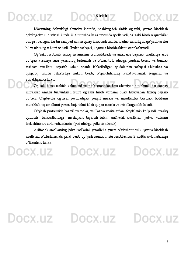 Kirish
Mavzuning   dolzarbligi   shundan   iboratki,   boshlang`ich   sinfda   og`zaki,   yozma   hisoblash
qobiliyatlarini o`stirish kundalik turmushda keng ravishda qo`llanadi, og`zaki hisob o`quvchilar
oldiga , berilgan har bir aniq hol uchun qulay hisoblash usullarini olish zarurligini qo`yadi va shu
bilan ularning zihnini ochadi. Undan tashqari, u yozma hisoblashlarni osonlashtiradi. 
Og`zaki   hisoblash   sanoq   sistemasini   osonlashtiradi   va   amallarni   bajarish   usullariga   asos
bo`lgan   xususiyatlarni   yaxshiroq   tushunish   va   o`zlashtirib   olishga   yordam   beradi   va   bundan
tashqari   amallarni   bajarish   uchun   odatda   ishlatiladigan   qoidalardan   tashqari   chiqishga   va
qisqaroq   usullar   ishlatishga   imkon   berib,   o`quvchilarning   kuzatuvchanlik   sezgisini   va
ziyrakligini oshiradi.
Og`zaki hisob maktab uchun sof metodik tomondan ham ahamiyatlidir, chunki har qanday
murakkab   amalni   tushuntirish   ishini   og`zaki   hisob   yordami   bilan   hammadan   tezroq   bajarib
bo`ladi.   O`qituvchi   og`zaki   yechiladigan   yengil   masala   va   misollardan   boshlab,   bolalarni
murakkabroq amallarni yozma bajarishni talab qilgan masala va misollarga olib keladi.
O’qitish protsessida har xil metodlar, usullar va vositalardan   foydalanib ko’p soli   mashq
qildirish     harakatlaridagi     mashqlarni   bajarish   bilan     arifmetik   amallarni     jadval   xollarini
tezlashtirishni avtomatizmlarda  (yod olishga yetkazish kerak).
Arifmetik amallarning jadval xollarini  yetarlicha  puxta  o’zlashtirmaslik  yozma hisoblash
usullarini   o’zlashtirishda   pand   berib   qo’yish   mumkin.   Bu   hisoblashlar   3   sinfda   avtomatizmga
o’tkazilishi kerak. 
3 