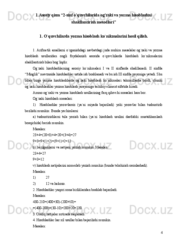 1.Asosiy qism “2-sinf o'quvchilarida og'zaki va yozma hisoblashni
shakllantirish metodlari”
1. O`quvchilarda yozma hisoblash ko`nikmalarini hosil qilish.
1. Arifmetik  amallarni o`rganishdagi navbatdagi juda muhim masalalar og`zaki va yozma
hisoblash   usullaridan   ongli   foydalanish   asosida   o`quvchilarda   hisoblash   ko`nikmalarini
shakllantirish bilan bog`liqdir.
Og`zaki   hisoblashlarning   asosiy   ko`nikmalari   I   va   II   sinflarda   shakllanadi.   II   sinfda
“Minglik” mavzusida hisoblashlar ustida ish boshlanadi va bu ish III sinfda poyoniga yetadi. Shu
bilan   birga   yozma   hisoblashlarda   og`zaki   hisoblash   ko`nikmalari   takomillasha   bordi,   chunki
og`zaki hisoblashlar yozma hisoblash jarayoniga tarkibiy eliment sifatida kiradi.
Ammo og`zaki va yozma hisoblash usullarining farq qiluvchi xossalari ham bor.
Og`zaki hisoblash xossalari:
1) Hisoblashlar   yozuvlarsiz   (ya`ni   miyada   bajariladi)   yoki   yozuvlar   bilan   tushuntirib
berilishi mumkin: Bunda yechimlarni:
a) tushuntirishlarni   tula   yozish   bilan   (ya`ni   hisoblash   usulini   dastlabki   mustahkamlash
bosqichida) berish mumkin.
Masalan:
23+4=(20+3)+4=20+(3+4)=27
9+3=9+(1+2)=(9+1)+2=12
b) berilganlarni va natijani yozish mumkin. Masalan:
23+4=27
9+3=12
v) hisoblash natijalarini nomerlab yozish mumkin (bunda tekshirish osonlashadi).
Masalan:
1) 27
2) 12 va hakozo.
2. Hisoblashlar yuqori xona birliklaridan boshlab bajariladi.
Masalan:
430-210=(400+30)-(200+10)=
=(400-200)+(30-10)=200+20=220
3. Oraliq natijalar xotirada saqlanadi.
4. Hisoblashlar har xil usullar bilan bajarilishi mumkin.
Masalan:
4 