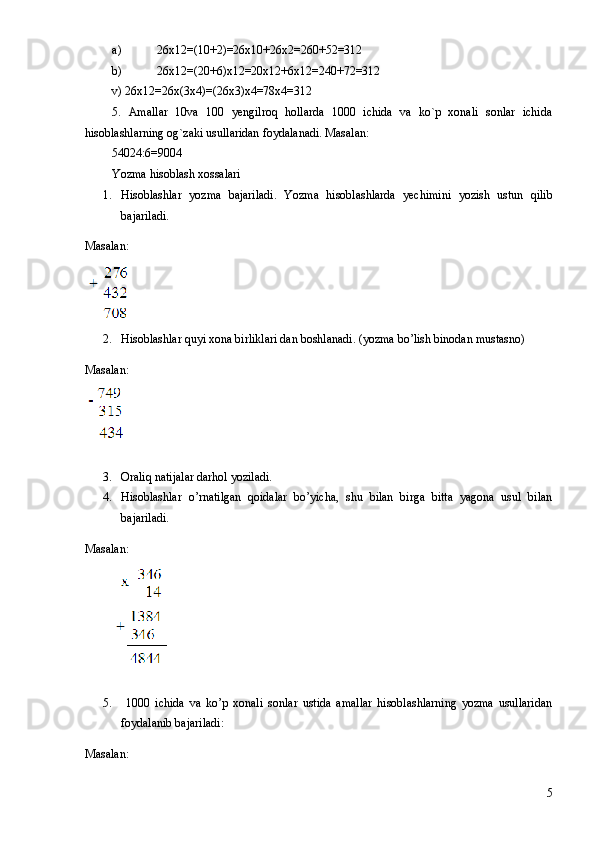 a) 26x12=(10+2)=26x10+26x2=260+52=312
b) 26x12=(20+6)x12=20x12+6x12=240+72=312
v) 26x12=26x(3x4)=(26x3)x4=78x4=312
5.   Amallar   10va   100   yengilroq   hollarda   1000   ichida   va   ko`p   xonali   sonlar   ichida
hisoblashlarning og`zaki usullaridan foydalanadi. Masalan:
54024:6=9004
Yozma hisoblash xossalari
1. Hisoblashlar   yozma   bajariladi.   Yozma   hisoblashlarda   yechimini   yozish   ustun   qilib
bajariladi.
Masalan:
2. Hisoblashlar quyi xona birliklari dan boshlanadi. (yozma bo’lish binodan mustasno)
Masalan:
3. Oraliq natijalar darhol yoziladi.
4. Hisoblashlar   o’rnatilgan   qoidalar   bo’yicha,   shu   bilan   birga   bitta   yagona   usul   bilan
bajariladi.
Masalan:
5.   1000   ichida   va   ko’p   xonali   sonlar   ustida   amallar   hisoblashlarning   yozma   usullaridan
foydalanib bajariladi:
Masalan:  
5 