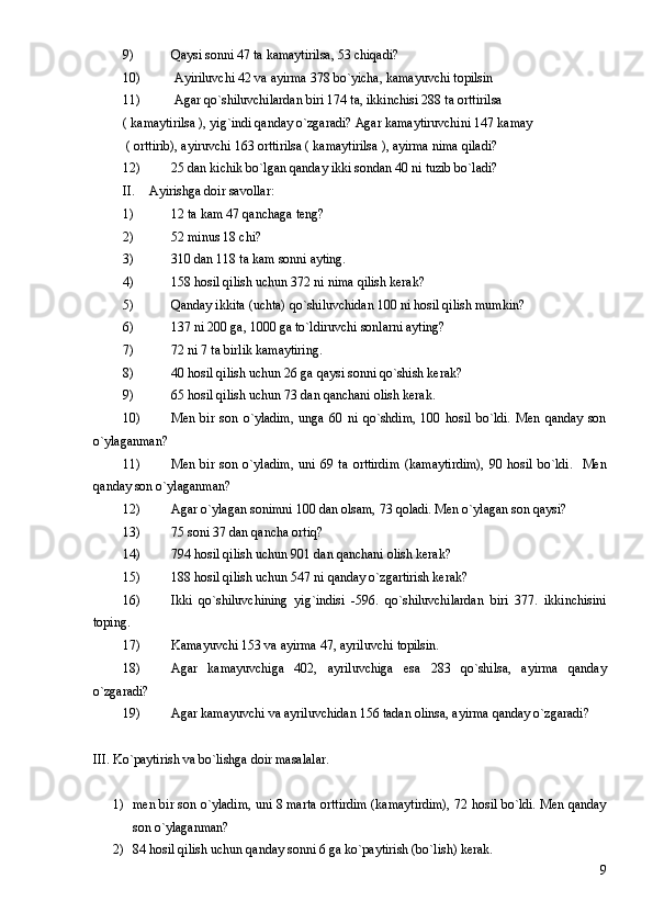 9) Qaysi sonni 47 ta kamaytirilsa, 53 chiqadi? 
10)  Ayiriluvchi 42 va ayirma 378 bo`yicha, kamayuvchi topilsin 
11)  Agar qo`shiluvchilardan biri 174 ta, ikkinchisi 288 ta orttirilsa 
(  kamaytirilsa ), yig`indi qanday o`zgaradi? Agar kamaytiruvchini 147 kamay        
 ( orttirib), ayiruvchi 163 orttirilsa ( kamaytirilsa ), ayirma nima qiladi? 
12) 25 dan kichik bo`lgan qanday ikki sondan 40 ni tuzib bo`ladi? 
II. Ayirishga doir savollar:
1) 12 ta kam 47 qanchaga teng?
2) 52 minus 18 chi?
3) 310 dan 118 ta kam sonni ayting.
4) 158 hosil qilish uchun 372 ni nima qilish kerak?
5) Qanday ikkita (uchta) qo`shiluvchidan 100 ni hosil qilish mumkin?
6) 137 ni 200 ga, 1000 ga to`ldiruvchi sonlarni ayting?
7) 72 ni 7 ta birlik kamaytiring.
8) 40 hosil qilish uchun 26 ga qaysi sonni qo`shish kerak?
9) 65 hosil qilish uchun 73 dan qanchani olish kerak.
10) Men   bir   son   o`yladim,   unga   60   ni   qo`shdim,   100   hosil   bo`ldi.   Men   qanday   son
o`ylaganman?
11) Men   bir   son   o`yladim,   uni   69   ta   orttirdim   ( kamaytirdim ) ,   90   hosil   bo`ldi.     Men
qanday son o`ylaganman?
12) Agar o`ylagan sonimni 100 dan olsam, 73 qoladi. Men o`ylagan son qaysi?
13) 75 soni 37 dan qancha ortiq?
14) 794 hosil qilish uchun 901 dan qanchani olish kerak?
15) 188 hosil qilish uchun 547 ni qanday o`zgartirish kerak?
16) Ikki   qo`shiluvchining   yig`indisi   -596.   qo`shiluvchilardan   biri   377.   ikkinchisini
toping.
17) Kamayuvchi 153 va ayirma 47, ayriluvchi topilsin.
18) Agar   kamayuvchiga   402,   ayriluvchiga   esa   283   qo`shilsa,   ayirma   qanday
o`zgaradi?
19) Agar kamayuvchi va ayriluvchidan 156 tadan olinsa, ayirma qanday o`zgaradi?
III. Ko`paytirish va bo`lishga doir masalalar.
1) men bir son o`yladim, uni 8 marta orttirdim (kamaytirdim), 72 hosil bo`ldi. Men qanday
son o`ylaganman?
2) 84 hosil qilish uchun qanday sonni 6 ga ko`paytirish (bo`lish) kerak.
9 