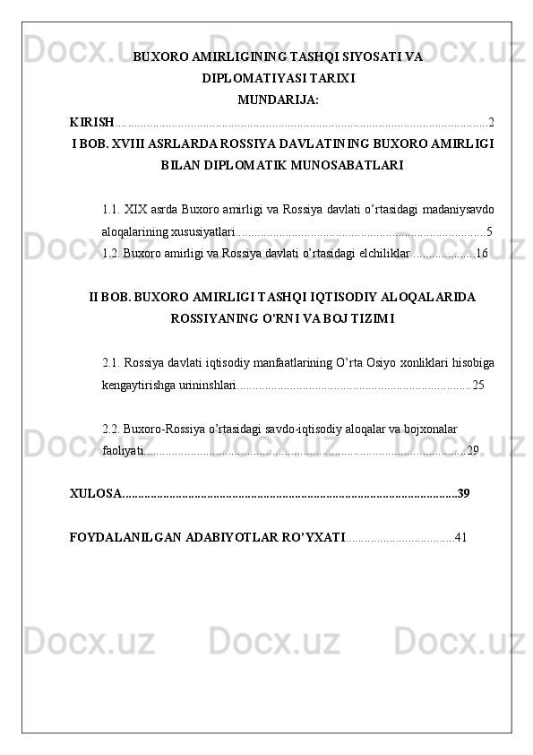    
BUXORO AMIRLIGINING TASHQI SIYOSATI VA
DIPLOMATIYASI TARIXI
MUNDARIJA:
KIRISH .......................................................................................................................2
I BOB.  XVIII ASRLARDA ROSSIYA DAVLATINING BUXORO AMIRLIGI
BILAN DIPLOMATIK MUNOSABATLARI
1.1. ХIХ asrda Buxoro amirligi va Rossiya davlati o’rtasidagi madaniysavdo
aloqalarining xususiyatlari................................................................................5
1.2. Buxoro amirligi va Rossiya davlati o’rtasidagi elchiliklar ....................16
II BOB.  BUXORO AMIRLIGI TASHQI IQTISODIY ALOQALARIDA
ROSSIYANING O’RNI VA BOJ TIZIMI
2.1. Rossiya davlati iqtisodiy manfaatlarining O’rta Osiyo xonliklari hisobiga
kengaytirishga urininshlari...........................................................................25  
2.2. Buxoro-Rossiya o’rtasidagi savdo-iqtisodiy aloqalar va bojxonalar 
faoliyati.......................................................................................................29  
XULOSA...........................................................................................................39
FOYDALANILGAN ADABIYOTLAR RO’YXATI ...................................41 