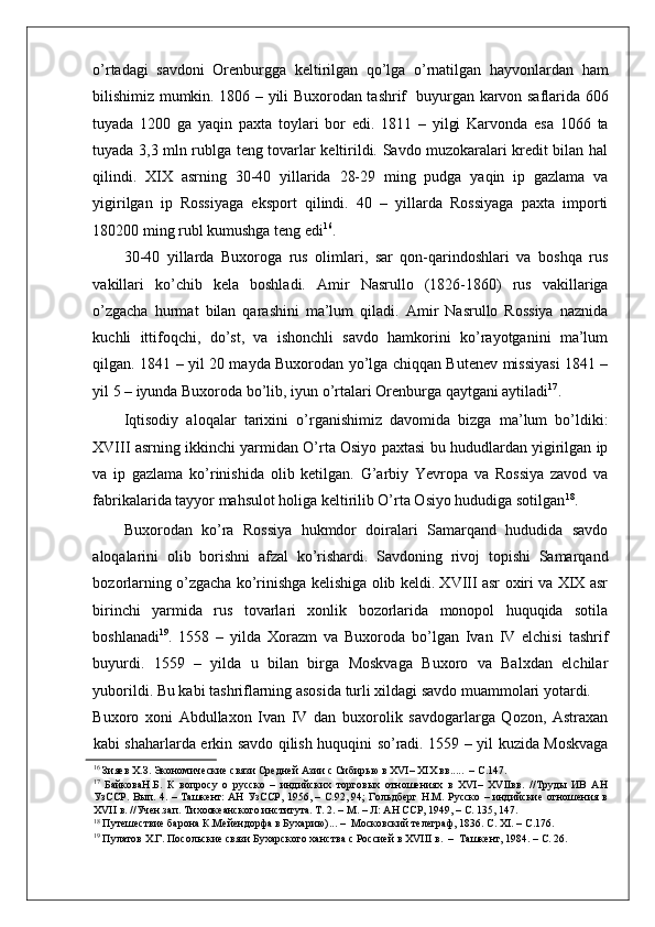    
o’rtadagi   savdoni   Orenburgga   keltirilgan   qo’lga   o’rnatilgan   hayvonlardan   ham
bilishimiz mumkin. 1806 – yili Buxorodan tashrif   buyurgan karvon saflarida 606
tuyada   1200   ga   yaqin   paxta   toylari   bor   edi.   1811   –   yilgi   Karvonda   esa   1066   ta
tuyada 3,3 mln rublga teng tovarlar keltirildi. Savdo muzokaralari kredit bilan hal
qilindi.   XIX   asrning   30-40   yillarida   28-29   ming   pudga   yaqin   ip   gazlama   va
yigirilgan   ip   Rossiyaga   eksport   qilindi.   40   –   yillarda   Rossiyaga   paxta   importi
180200 ming rubl kumushga teng edi 16
. 
30-40   yillarda   Buxoroga   rus   olimlari,   sar   qon-qarindoshlari   va   boshqa   rus
vakillari   ko’chib   kela   boshladi.   Amir   Nasrullo   (1826-1860)   rus   vakillariga
o’zgacha   hurmat   bilan   qarashini   ma’lum   qiladi.   Amir   Nasrullo   Rossiya   naznida
kuchli   ittifoqchi,   do’st,   va   ishonchli   savdo   hamkorini   ko’rayotganini   ma’lum
qilgan. 1841 – yil 20 mayda Buxorodan yo’lga chiqqan Butenev missiyasi 1841 –
yil 5 – iyunda Buxoroda bo’lib, iyun o’rtalari Orenburga qaytgani aytiladi 17
.  
Iqtisodiy   aloqalar   tarixini   o’rganishimiz   davomida   bizga   ma’lum   bo’ldiki:
XVIII asrning ikkinchi yarmidan O’rta Osiyo paxtasi bu hududlardan yigirilgan ip
va   ip   gazlama   ko’rinishida   olib   ketilgan.   G’arbiy   Yevropa   va   Rossiya   zavod   va
fabrikalarida tayyor mahsulot holiga keltirilib O’rta Osiyo hududiga sotilgan 18
.  
Buxorodan   ko’ra   Rossiya   hukmdor   doiralari   Samarqand   hududida   savdo
aloqalarini   olib   borishni   afzal   ko’rishardi.   Savdoning   rivoj   topishi   Samarqand
bozorlarning o’zgacha ko’rinishga kelishiga olib keldi. XVIII asr oxiri va XIX asr
birinchi   yarmida   rus   tovarlari   xonlik   bozorlarida   monopol   huquqida   sotila
boshlanadi 19
.   1558   –   yilda   Xorazm   va   Buxoroda   bo’lgan   Ivan   IV   elchisi   tashrif
buyurdi.   1559   –   yilda   u   bilan   birga   Moskvaga   Buxoro   va   Balxdan   elchilar
yuborildi. Bu kabi tashriflarning asosida turli xildagi savdo muammolari yotardi. 
Buxoro   xoni   Abdullaxon   Ivan   IV   dan   buxorolik   savdogarlarga   Qozon,   Astraxan
kabi shaharlarda erkin savdo qilish huquqini so’radi. 1559 – yil kuzida Moskvaga
16
 Зияев Х.З. Экономические связи Средней Азии с Сибирью в XVI– XIX вв.....  – С.147.  
17
  БайковаН.Б.   К   вопросу   о   русско   –   индийских   торговых   отношениях   в   XVI–   XVIIвв.   //Труды   ИВ   АН
УзССР. Вып. 4. – Ташкент: АН УзССР, 1956, – С.92, 94; Гольдберг Н.М. Русско – индийские отношения в
XVII в. //Учен.зап. Тихоокеанского института. Т. 2. – М. – Л: АН ССР, 1949, – С. 135, 147.  
18
 Путешествие барона К.Мейендорфа в Бухарию)... –  Московский телеграф, 1836. С. XI. – С.176.  
19
 Пулатов Х.Г. Посольские связи Бухарского ханства с Россией в XVIII в.  –  Ташкент, 1984. – С. 26.   