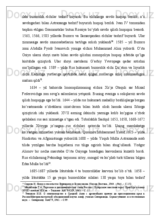    
ikki   buxorolik   elchilar   tashrif   buyurdi.   Bu   elchilarga   savdo   huquqi   berilib,   o’z
savdogarlari  bilan Astraxanga tashrif  buyurish huquqi  berildi. Ivan IV tomonidan
taqdim etilgan Grammotalar butun Rossiya bo’ylab savdo qilish huquqini berardi.
1563,   1566,   1583   yillarda   Buxoro   va   Samarqandan   elchilar   tashrif   buyurdi.   Ular
zimmasiga   savdo   munosabatlarini   tartibga   solish   yuklandi 20
.   1585   –   yil   Buxoro
xoni   Abdulla   Fyodr   Ivanovich   yoniga   elchisi   Muhammad   Alini   yubordi.   O’rta
Osiyo   ularni   shoyi   mato   bilan   savdo   qilishni   monopoliya   huquqi   sifatida   qo’lga
kiritshda   qiziqtirdi.   Ular   shoyi   matolarni   G’arbiy   Yevropaga   qadar   sotishni
mo’ljallagan edi.  1589 – yilda  Rus hukumati  buxorolik elchi  Do’stim  va Izyurlik
elchi   Kadishga   yurtlariga   qaytishda   harid   qilgan   mollariga   soliq   solinmasligini
malum qildi 21
.  
1634   –   yil   bahorida   Imomqulixonning   elchisi   Xo’ja   Otaquli   sar   Mixail
Federovichga xon sovg’a salomlarini yetqazdi. Buning evaziga u soliqlarsiz savdo
qilish huquqiga ega bo’ldi. 1644 – yilda rus hukumati mahalliy boshliqlarga bergan
ko’rsatmasida   o’zbeklarni   izzat-ikrom   bilan   kutib   olish   hamda   ularni   Sibirga
qiziqtirish   ishi   yuklandi.   XVII   asrning   ikkinchi   yarmiga   kelib   ko’pgina   o’zbek
qabilalari rus sari xizmatiga o’tgan edi. Tobolsklik Saidqul 1653, 1658, 1668-1672
yillarda   Xitoyga   jo’nagan   rus   elchilari   qatorida   bo’ldi.   Uning   mamlakatga
ko’rsatgan xizmatlari yuksak baholandi. Qosimov Muhammad Yusuf 1675 – yilda
Hindiston   va   Afgonistonga   yuborildi.1688   –   yilda   Yoqub   Mulla   Astraxanda   arab
tilida   yozilgan   barcha   hujjatlarni   rus   tiliga   ogirish   bilan   shug’ullandi.   Yodgor
Alimov   bir   necha   marotaba   O’rta   Osiyoga   boradigan   karvonlarni   kuzatib   bordi.
Rus elchilarning Pekindagi tarjimoni xitoy, mongol va ko’plab turk tillarini bilgan
Erka Mulla bo’ldi 22
.  
1685-1687   yillarda   Irkutskda   4   ta   buxoroliklar   karvoni   bo’lib   o’tdi.   1658   –
yilda   Irkutskka   15   ga   yaqin   buxoroliklar   oilalari   130   yaqin   tuya   bilan   tashrif
20
 Сырова Н. Новое в посольстве Бурнашева и Безносикова //Звезда Востока, 1964. – № 4, – С.153.  
21
 Михайлова Г.А. Торговые и дипломатические связи России с Бухарским ханством через Оренбург в конце
XVIII – начало XIX вв. – Ташкент: АН УзССР, 1963. – С. 11.  
22
  Умняков   И.И.   О   хлопководстве   в   Средней   Азии   с   древнейших   времен   до   присоединения   края   к
России/Материалы третьей объединенной научн. конф. ученых Самарканда. Серия гуманит. и естественных
наук. –  Самарканд: СамГУ, 1961. – С.99.   