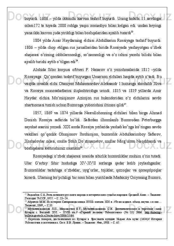    
buyurdi.  1686  –  yilda  ikkinchi  karvon  tashrif   buyurdi.  Uning  tarkibi   11  savdogar
oilasi172  ta  tuyada   2000  rublga  yaqin  xomashyo   bilan  kelgan  edi.  undan  keyingi
yana ikki karvon juda yirikligi bilan boshqalaridan ajralib turardi 23
.  
1804   yilda   Amir   Haydarning   elchisi   Abdulkarim   Rossiyaga   tashrif   buyurdi.
1806   –   yilda   chop   etilgan   rus   jurnallaridan   birida   Rossiyada   yashayotgan   o’zbek
shajarasi   o’zining   ishbilarmonligi,   so’zamonligi   va   o’z   ishini   yaxshi   bilishi   bilan
ajralib turishi aytib o’tilgan edi 24
.  
Alohida   Sibir   korpusi   ofitseri   F.   Nazarov   o’z   yozishmalarida   1812   –yilda
Rossiyaga   Qo’qondan tashrif buyurgan Umarxon elchilari haqida aytib o’tadi. Bu
vaqtda xivalik elchi  Otaniyoz Muhammedov  Aleksandr  I  huzuriga shoshilib Xiva
va   Rossiya   munosabatlarini   iliqlashtirishga   urindi.   1815   va   1819   yillarda   Amir
Haydar   elchisi   Mo’minjonov   Azimjon   rus   hukmdoridan   o’z   elchilarini   savdo
shartnomasi tuzish uchun Buxoroga yuborishini iltimos qildi 25
.  
1857,   1869   va   1874   yillarda   Nasrullohonning   elchilari   bilan   birga   Ahmad
Donish   Rossiya   safarida   bo’ldi.   Safardan   ilhomlanib   Buxorodan   Peterburgga
sayohat asarini yozadi. XIX asrda Rossiya yerlarida yashab ko’zga ko’ringan savdo
vakillari   qo’qonlik   Ohunjonov   Ibrohimjon,   buxorolik   Abdulkarimboy   Safarov,
Xoshalovlar  oilasi,   mulla  Solih  Do’stmametov,  mullar   Mirg’ulom  Naqshbandi  va
boshqalarni keltirishimiz mumkin 26
.  
Rossiyadagi o’zbek shajarasi orasida sibirlik buxoroliklar muhim o’rin tutadi.
Ular   G’arbiy   Sibir   hududiga   XV-XVII   asrlarga   qadar   kelib   joylashganlar.
Buxoroliklar   tarkibiga   o’zbeklar,   uyg’urlar,   tojiklar,   qozoqlar   va   qoraqolpoqlar
kirardi. Ularning ko’pchiligi bir nom bilan yuritilsada Markaziy Osiyoning Buxoro,
23
 Раджабов С.А. Роль великого русского народа в исторических судьбах народов Средней Азии. – Ташкент:
Госиздат УзССР, 1955. – С. 23– 24.  
24
 Абрамов М.М. Из истории Самарканда конца XVIII– начала XIX в. //Тезисы докл. объед. научн. сессии....
Ташкент, 1869, – С.33.  
25
  Мухаммеджанова   Л.П.,   Мирзакулов   Б.Т.,   Мухаммеджанова   С.Ж.   Дипломатические   и   торговые   связи
Бухары   с   Россией   XVI   –   XVIII   вв.//   «Горный   вестник   Узбекистана»   (№   25)   2006.   http://miaiiig–
bulletia.geotech.u2/ru/archive/2006/25/64  
26
  Перечень   товаров,   доставленных   из   Бухары   в   Ярославль   купцом   Хаджи   Ата   кули   (1634)//   История
Узбекистана в источниках. Сост. Б.В. Лунин. – Ташкент: Фан, 1988. – С. 65.   