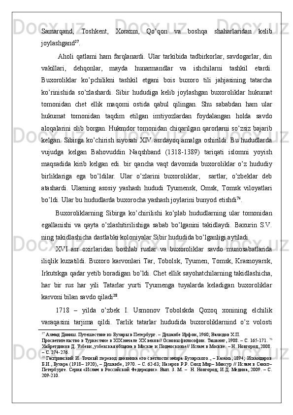    
Samarqand,   Toshkent,   Xorazm,   Qo’qon   va   boshqa   shaharlaridan   kelib
joylashgand 27
.
  Aholi   qatlami   ham   farqlanardi.   Ular   tarkibida   tadbirkorlar,   savdogarlar,   din
vakillari,   dehqonlar,   mayda   hunarmandlar   va   ishchilarni   tashkil   etardi.
Buxoroliklar   ko’pchilikni   tashkil   etgani   bois   buxoro   tili   jahjasining   tatarcha
ko’rinishida   so’zlashardi.   Sibir   hududiga   kelib   joylashgan   buxoroliklar   hukumat
tomonidan   chet   ellik   maqomi   ostida   qabul   qilingan.   Shu   sababdan   ham   ular
hukumat   tomonidan   taqdim   etilgan   imtiyozlardan   foydalangan   holda   savdo
aloqalarini olib borgan. Hukmdor tomonidan chiqarilgan qarorlarni so’zsiz bajarib
kelgan. Sibirga ko’chirish siyosati  XIV asrdayoq amalga oshirildi. Bu hududlarda
vujudga   kelgan   Bahovuddin   Naqshband   (1318-1389)   tariqati   islomni   yoyish
maqsadida   kirib   kelgan   edi.   bir   qancha   vaqt   davomida   buxoroliklar   o’z   hududiy
birliklariga   ega   bo’ldilar.   Ular   o’zlarini   buxoroliklar,     sartlar,   o’zbeklar   deb
atashardi.   Ularning   asosiy   yashash   hududi   Tyumensk,   Omsk,   Tomsk   viloyatlari
bo’ldi. Ular bu hududlarda buxorocha yashash joylarini bunyod etishdi 76
.  
Buxoroliklarning   Sibirga   ko’chirilishi   ko’plab   hududlarning   ular   tomonidan
egallanishi   va   qayta   o’zlashitirilishiga   sabab   bo’lganini   takidlaydi.   Baxurin   S.V.
ning takidlashicha dastlabki koloniyalar Sibir hududida bo’lganligi aytiladi. 
XVI   asr   oxirlaridan   boshlab   ruslar   va   buxoroliklar   savdo   munosabatlarida
iliqlik   kuzatildi.   Buxoro   karvonlari   Tar,   Tobolsk,   Tyumen,   Tomsk,   Krasnoyarsk,
Irkutskga qadar yetib boradigan bo’ldi. Chet ellik sayohatchilarning takidlashicha,
har   bir   rus   har   yili   Tatarlar   yurti   Tyumenga   tuyalarda   keladigan   buxoroliklar
karvoni bilan savdo qiladi 28
. 
1718   –   yilda   o’zbek   I.   Usmonov   Tobolskda   Qozoq   xonining   elchilik
varaqasini   tarjima   qildi.   Tarlik   tatarlar   hududida   buxoroliklarnind   o’z   volosti
27
 Ахмад Дониш. Путешествие из Бухары в Петербург. – Душанбе Ирфон, 1960; Вахидов Х.П. 
Просветительство в Туркестане в XIX начале XX веков// Основы философии. Ташкент, 1908. – С. 165-171.   76
Хайретдинов Д. Узбеки, узбекская община в Москве и Подмосковье// Ислам в Москве. – H. Новгород, 2008.
– С. 274-276.  
28
  Гаспринский  И. Точный  перевод  дневника его светлости  эмира Бухарского., – Казань, 1894; Искандаров
Б.И., Бухара (1918– 1920), – Душанбе, 1970. – С. 62-63; Назаров P.P. Сеид Мир– Мансур // Ислам в Санкт–
Петербурге. Серия «Ислам  в Российской Федерации». Вып. 3. М. –   Н. Новгород;  И.Д. Медина, 2009. – С.
209-210.   