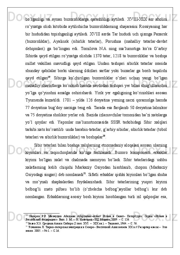    
bo’lganligi   va   aynan   buxoroliklarga   qarashliligi   aytiladi.   XVIII-XIX   asr   aholini
ro’yxatga   olish   kitobida   aytilishicha   buxoroliklarning   shajarasini   Rossiyaning   har
bir  hududidan topishganligi  aytiladi. XVIII asrda Tar  hududi uch qismga Paxarsk
(buxoroliklar),   Ayalinsk   (sibirlik   tatarlar),   Porushna   (mahalliy   tatarlar-davlat
dehqonlari)   ga   bo’lingan   edi.   Tomilova   N.A   ning   ma’lumotiga   ko’ra   G’arbiy
Sibirda qayd etilgan ro’yxatga olishda 1370 tatar, 1218 ta buxoroliklar va boshqa
millat   vakillari   mavudligi   qayd   etilgan.   Undan   tashqari   sibirlik   tatarlar   orasida
shunday   qabilalar   borki   ularning   ildizlari   sartlar   yoki   buxarlar   ga   borib   taqalishi
qayd   etilgan 29
.   Sibirga   ko’chirilgan   buxoroliklar   o’zlari   uchun   yangi   bo’lgan
mahalliy sharoitlarga ko’nikish hamda savdodan tashqari yer bilan shug’ullanishni
yo’lga   qo’yinshni   amalga   oshirishardi.   Yirik   yer   egaligining   ko’rinishlari   asosan
Tyumenda   kuzatildi.   1701  –   yilda   126   desyatina   yerning  narxi   qoramolga  hamda
77 desyatina bug’doy narxiga teng edi. Tarada esa farqlanib 50 desyatina lalmikor
va 75 desyatina sholikor yerlar edi. Bazida izlanuvchilar tomonidan ba’zi xatolarga
yo’l   qoyilar   edi.   Yaponlar   ma’lumotnomasida   SSSR   tarkibidagi   Sibir   xalqlari
tarkibi xato ko’rsatilib  unda barabin-tatarlar, g’arbiy sibirlar, sibirlik tatarlar (tobol
tatarlari va sibirlik buxoroliklar) va boshqalar 30
. 
Sibir tatarlari bilan boshqa xalqlarning etnomadaniy aloqalari asosan ularning
kiyimlari   va   taqinchoqlarida   ko’zga   tashlanadi.   Buxoro   komponenti   erkaklar
kiyimi   bo’lgan   xalat   va   chalmada   namoyon   bo’ladi.   Sibir   tatarlaridagi   ushbu
xalatlarning   kelib   chiqishi   Markaziy   Osiyodan   hisoblanib,   chopon   (Markaziy
Osiyodagi singari) deb nomlanadi 31
. Sifatli erkaklar qishki kiyimlari bo’lgan shuba
va   mo’ynali   shapkalardan   foydalanishadi.   Sibir   tatarlarining   yuqori   kiyimi
belbog’li   mato   pilbau   bo’lib   (o’zbekcha   belbog’)ayollar   belbog’i   kur   deb
nomlangan.   Erkaklarning   asosiy   bosh   kiyimi   hisoblangan   turli   xil   qalpoqlar   esa,
29
  Назаров   P.P.   Махмудов   Абиджан   Абдухалик–оглы//   Ислам   в   Санкт–   Петербурге.   Серия   «Ислам   в
Российской Федерации». Вып. 3. М. –  H. Новгород– ИД Медина, 2009. – С. 126.  
30
 Зияев Х.З. Средняя Азия и Сибирь (2 пол. XVI  –  XIX вв.). – Ташкент, 1964. – С. 76.  
31
 Усманова Л. Тюрко–татарская эмиграция в Северо– Восточной Азии начала XX в.// Гасырлар авазы –  Эхо
веков. 2005. – № 1. – С.16.   