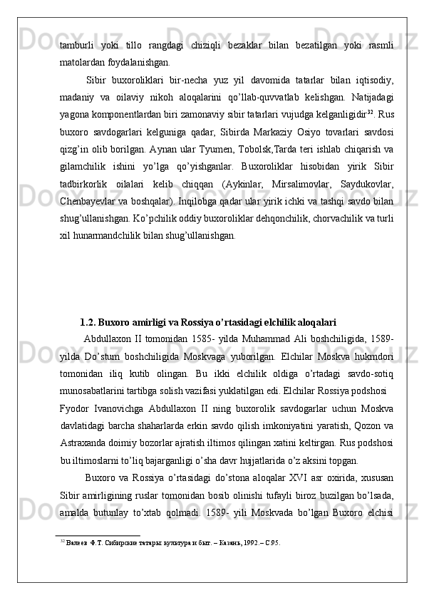    
tamburli   yoki   tillo   rangdagi   chiziqli   bezaklar   bilan   bezatilgan   yoki   rasmli
matolardan foydalanishgan. 
  Sibir   buxoroliklari   bir-necha   yuz   yil   davomida   tatarlar   bilan   iqtisodiy,
madaniy   va   oilaviy   nikoh   aloqalarini   qo’llab-quvvatlab   kelishgan.   Natijadagi
yagona komponentlardan biri zamonaviy sibir tatarlari vujudga kelganligidir 32
. Rus
buxoro   savdogarlari   kelguniga   qadar,   Sibirda   Markaziy   Osiyo   tovarlari   savdosi
qizg’in olib borilgan. Aynan ular  Tyumen, Tobolsk,Tarda  teri  ishlab  chiqarish  va
gilamchilik   ishini   yo’lga   qo’yishganlar.   Buxoroliklar   hisobidan   yirik   Sibir
tadbirkorlik   oilalari   kelib   chiqqan   (Aykinlar,   Mirsalimovlar,   Saydukovlar,
Chenbayevlar va boshqalar). Inqilobga qadar ular yirik ichki va tashqi savdo bilan
shug’ullanishgan. Ko’pchilik oddiy buxoroliklar dehqonchilik, chorvachilik va turli
xil hunarmandchilik bilan shug’ullanishgan. 
   
1.2. Buxoro amirligi va Rossiya o’rtasidagi elchilik aloqalari 
  Abdullaxon   II   tomonidan   1585-   yilda   Muhammad   Ali   boshchiligida,   1589-
yilda   Do’stum   boshchiligida   Moskvaga   yuborilgan.   Elchilar   Moskva   hukmdori
tomonidan   iliq   kutib   olingan.   Bu   ikki   elchilik   oldiga   o’rtadagi   savdo-sotiq
munosabatlarini tartibga solish vazifasi yuklatilgan edi. Elchilar Rossiya podshosi 
Fyodor   Ivanovichga   Abdullaxon   II   ning   buxorolik   savdogarlar   uchun   Moskva
davlatidagi barcha shaharlarda erkin savdo qilish imkoniyatini yaratish, Qozon va
Astraxanda doimiy bozorlar ajratish iltimos qilingan xatini keltirgan. Rus podshosi
bu iltimoslarni to’liq bajarganligi o’sha davr hujjatlarida o’z aksini topgan. 
Buxoro   va   Rossiya   o’rtasidagi   do’stona   aloqalar   XVI   asr   oxirida,   xususan
Sibir  amirligining ruslar  tomonidan bosib olinishi  tufayli  biroz buzilgan bo’lsada,
amalda   butunlay   to’xtab   qolmadi.   1589-   yili   Moskvada   bo’lgan   Buxoro   elchisi
32
 Валеев Ф.Т. Сибирские татары: культура и быт. – Казань, 1992.– С.95.   