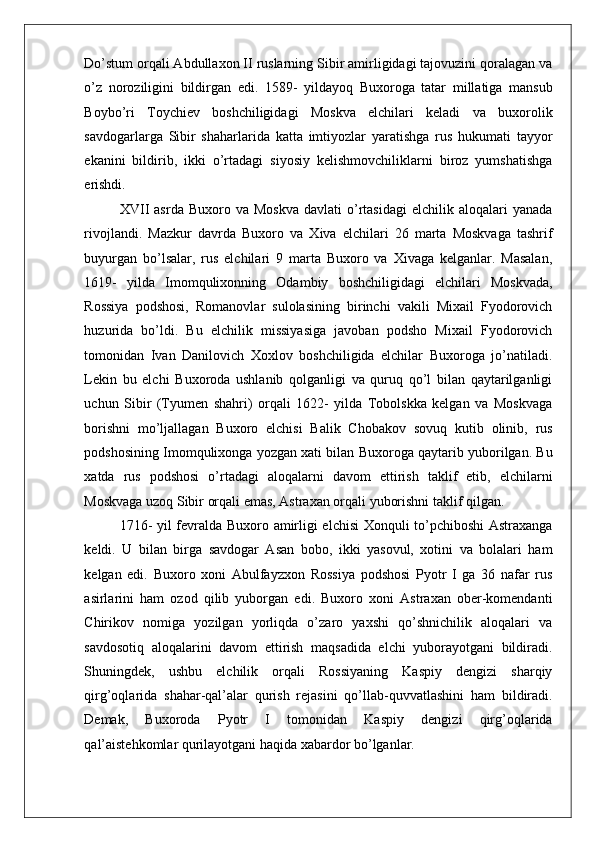    
Do’stum orqali Abdullaxon II ruslarning Sibir amirligidagi tajovuzini qoralagan va
o’z   noroziligini   bildirgan   edi.   1589-   yildayoq   Buxoroga   tatar   millatiga   mansub
Boybo’ri   Toychiev   boshchiligidagi   Moskva   elchilari   keladi   va   buxorolik
savdogarlarga   Sibir   shaharlarida   katta   imtiyozlar   yaratishga   rus   hukumati   tayyor
ekanini   bildirib,   ikki   o’rtadagi   siyosiy   kelishmovchiliklarni   biroz   yumshatishga
erishdi.  
XVII  asrda   Buxoro  va  Moskva   davlati   o’rtasidagi   elchilik  aloqalari   yanada
rivojlandi.   Mazkur   davrda   Buxoro   va   Xiva   elchilari   26   marta   Moskvaga   tashrif
buyurgan   bo’lsalar,   rus   elchilari   9   marta   Buxoro   va   Xivaga   kelganlar.   Masalan,
1619-   yilda   Imomqulixonning   Odambiy   boshchiligidagi   elchilari   Moskvada,
Rossiya   podshosi,   Romanovlar   sulolasining   birinchi   vakili   Mixail   Fyodorovich
huzurida   bo’ldi.   Bu   elchilik   missiyasiga   javoban   podsho   Mixail   Fyodorovich
tomonidan   Ivan   Danilovich   Xoxlov   boshchiligida   elchilar   Buxoroga   jo’natiladi.
Lekin   bu   elchi   Buxoroda   ushlanib   qolganligi   va   quruq   qo’l   bilan   qaytarilganligi
uchun   Sibir   (Tyumen   shahri)   orqali   1622-   yilda   Tobolskka   kelgan   va   Moskvaga
borishni   mo’ljallagan   Buxoro   elchisi   Balik   Chobakov   sovuq   kutib   olinib,   rus
podshosining Imomqulixonga yozgan xati bilan Buxoroga qaytarib yuborilgan. Bu
xatda   rus   podshosi   o’rtadagi   aloqalarni   davom   ettirish   taklif   etib,   elchilarni
Moskvaga uzoq Sibir orqali emas, Astraxan orqali yuborishni taklif qilgan.  
1716- yil fevralda Buxoro amirligi elchisi Xonquli to’pchiboshi Astraxanga
keldi.   U   bilan   birga   savdogar   Asan   bobo,   ikki   yasovul,   xotini   va   bolalari   ham
kelgan   edi.   Buxoro   xoni   Abulfayzxon   Rossiya   podshosi   Pyotr   I   ga   36   nafar   rus
asirlarini   ham   ozod   qilib   yuborgan   edi.   Buxoro   xoni   Astraxan   ober-komendanti
Chirikov   nomiga   yozilgan   yorliqda   o’zaro   yaxshi   qo’shnichilik   aloqalari   va
savdosotiq   aloqalarini   davom   ettirish   maqsadida   elchi   yuborayotgani   bildiradi.
Shuningdek,   ushbu   elchilik   orqali   Rossiyaning   Kaspiy   dengizi   sharqiy
qirg’oqlarida   shahar-qal’alar   qurish   rejasini   qo’llab-quvvatlashini   ham   bildiradi.
Demak,   Buxoroda   Pyotr   I   tomonidan   Kaspiy   dengizi   qirg’oqlarida
qal’aistehkomlar qurilayotgani haqida xabardor bo’lganlar.   