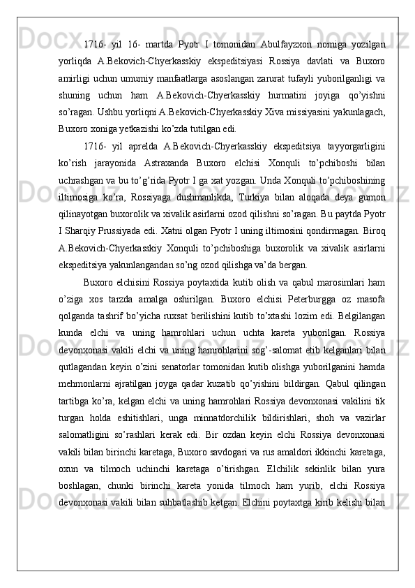    
1716-   yil   16-   martda   Pyotr   I   tomonidan   Abulfayzxon   nomiga   yozilgan
yorliqda   A.Bekovich-Chyerkasskiy   ekspeditsiyasi   Rossiya   davlati   va   Buxoro
amirligi   uchun   umumiy   manfaatlarga   asoslangan   zarurat   tufayli   yuborilganligi   va
shuning   uchun   ham   A.Bekovich-Chyerkasskiy   hurmatini   joyiga   qo’yishni
so’ragan. Ushbu yorliqni A.Bekovich-Chyerkasskiy Xiva missiyasini yakunlagach,
Buxoro xoniga yetkazishi ko’zda tutilgan edi. 
1716-   yil   aprelda   A.Bekovich-Chyerkasskiy   ekspeditsiya   tayyorgarligini
ko’rish   jarayonida   Astraxanda   Buxoro   elchisi   Xonquli   to’pchiboshi   bilan
uchrashgan va bu to’g’rida Pyotr I ga xat yozgan. Unda Xonquli to’pchiboshining
iltimosiga   ko’ra,   Rossiyaga   dushmanlikda,   Turkiya   bilan   aloqada   deya   gumon
qilinayotgan buxorolik va xivalik asirlarni ozod qilishni so’ragan. Bu paytda Pyotr
I Sharqiy Prussiyada edi. Xatni olgan Pyotr I uning iltimosini qondirmagan. Biroq
A.Bekovich-Chyerkasskiy   Xonquli   to’pchiboshiga   buxorolik   va   xivalik   asirlarni
ekspeditsiya yakunlangandan so’ng ozod qilishga va’da bergan. 
Buxoro   elchisini   Rossiya   poytaxtida   kutib   olish   va   qabul   marosimlari   ham
o’ziga   xos   tarzda   amalga   oshirilgan.   Buxoro   elchisi   Peterburgga   oz   masofa
qolganda tashrif  bo’yicha ruxsat  berilishini  kutib to’xtashi  lozim edi. Belgilangan
kunda   elchi   va   uning   hamrohlari   uchun   uchta   kareta   yuborilgan.   Rossiya
devonxonasi  vakili  elchi  va uning hamrohlarini  sog’-salomat  etib kelganlari  bilan
qutlagandan keyin o’zini  senatorlar  tomonidan kutib olishga  yuborilganini  hamda
mehmonlarni   ajratilgan   joyga   qadar   kuzatib   qo’yishini   bildirgan.   Qabul   qilingan
tartibga ko’ra, kelgan elchi  va uning hamrohlari  Rossiya  devonxonasi  vakilini  tik
turgan   holda   eshitishlari,   unga   minnatdorchilik   bildirishlari,   shoh   va   vazirlar
salomatligini   so’rashlari   kerak   edi.   Bir   ozdan   keyin   elchi   Rossiya   devonxonasi
vakili bilan birinchi karetaga, Buxoro savdogari va rus amaldori ikkinchi karetaga,
oxun   va   tilmoch   uchinchi   karetaga   o’tirishgan.   Elchilik   sekinlik   bilan   yura
boshlagan,   chunki   birinchi   kareta   yonida   tilmoch   ham   yurib,   elchi   Rossiya
devonxonasi vakili bilan suhbatlashib ketgan. Elchini poytaxtga kirib kelishi bilan 