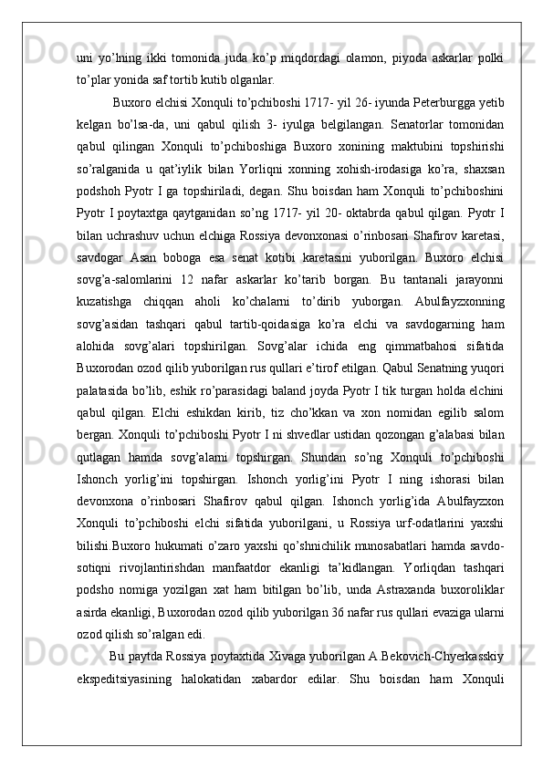    
uni   yo’lning   ikki   tomonida   juda   ko’p   miqdordagi   olamon,   piyoda   askarlar   polki
to’plar yonida saf tortib kutib olganlar.  
 Buxoro elchisi Xonquli to’pchiboshi 1717- yil 26- iyunda Peterburgga yetib
kelgan   bo’lsa-da,   uni   qabul   qilish   3-   iyulga   belgilangan.   Senatorlar   tomonidan
qabul   qilingan   Xonquli   to’pchiboshiga   Buxoro   xonining   maktubini   topshirishi
so’ralganida   u   qat’iylik   bilan   Yorliqni   xonning   xohish-irodasiga   ko’ra,   shaxsan
podshoh   Pyotr   I   ga   topshiriladi,   degan.   Shu   boisdan   ham   Xonquli   to’pchiboshini
Pyotr   I  poytaxtga qaytganidan  so’ng  1717-   yil  20-  oktabrda  qabul  qilgan.  Pyotr   I
bilan uchrashuv uchun elchiga Rossiya devonxonasi o’rinbosari Shafirov karetasi,
savdogar   Asan   boboga   esa   senat   kotibi   karetasini   yuborilgan.   Buxoro   elchisi
sovg’a-salomlarini   12   nafar   askarlar   ko’tarib   borgan.   Bu   tantanali   jarayonni
kuzatishga   chiqqan   aholi   ko’chalarni   to’dirib   yuborgan.   Abulfayzxonning
sovg’asidan   tashqari   qabul   tartib-qoidasiga   ko’ra   elchi   va   savdogarning   ham
alohida   sovg’alari   topshirilgan.   Sovg’alar   ichida   eng   qimmatbahosi   sifatida
Buxorodan ozod qilib yuborilgan rus qullari e’tirof etilgan. Qabul Senatning yuqori
palatasida bo’lib, eshik ro’parasidagi baland joyda Pyotr I tik turgan holda elchini
qabul   qilgan.   Elchi   eshikdan   kirib,   tiz   cho’kkan   va   xon   nomidan   egilib   salom
bergan. Xonquli to’pchiboshi Pyotr I ni shvedlar ustidan qozongan g’alabasi bilan
qutlagan   hamda   sovg’alarni   topshirgan.   Shundan   so’ng   Xonquli   to’pchiboshi
Ishonch   yorlig’ini   topshirgan.   Ishonch   yorlig’ini   Pyotr   I   ning   ishorasi   bilan
devonxona   o’rinbosari   Shafirov   qabul   qilgan.   Ishonch   yorlig’ida   Abulfayzxon
Xonquli   to’pchiboshi   elchi   sifatida   yuborilgani,   u   Rossiya   urf-odatlarini   yaxshi
bilishi.Buxoro  hukumati   o’zaro  yaxshi   qo’shnichilik  munosabatlari  hamda  savdo-
sotiqni   rivojlantirishdan   manfaatdor   ekanligi   ta’kidlangan.   Yorliqdan   tashqari
podsho   nomiga   yozilgan   xat   ham   bitilgan   bo’lib,   unda   Astraxanda   buxoroliklar
asirda ekanligi, Buxorodan ozod qilib yuborilgan 36 nafar rus qullari evaziga ularni
ozod qilish so’ralgan edi.  
Bu paytda Rossiya poytaxtida Xivaga yuborilgan A.Bekovich-Chyerkasskiy
ekspeditsiyasining   halokatidan   xabardor   edilar.   Shu   boisdan   ham   Xonquli 