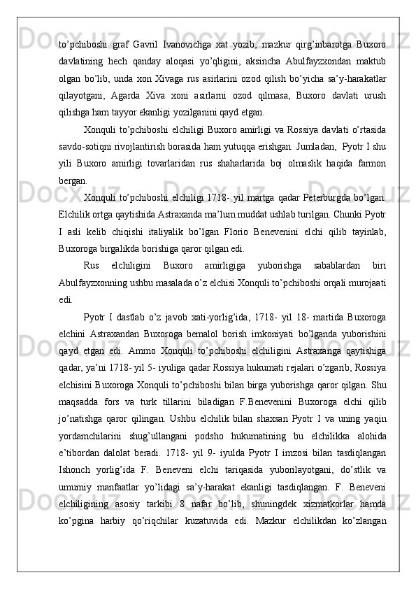    
to’pchiboshi   graf   Gavril   Ivanovichga   xat   yozib,   mazkur   qirg’inbarotga   Buxoro
davlatining   hech   qanday   aloqasi   yo’qligini,   aksincha   Abulfayzxondan   maktub
olgan   bo’lib,   unda   xon   Xivaga   rus   asirlarini   ozod   qilish   bo’yicha   sa’y-harakatlar
qilayotgani,   Agarda   Xiva   xoni   asirlarni   ozod   qilmasa,   Buxoro   davlati   urush
qilishga ham tayyor ekanligi yozilganini qayd etgan.  
Xonquli   to’pchiboshi   elchiligi   Buxoro   amirligi   va   Rossiya   davlati   o’rtasida
savdo-sotiqni rivojlantirish borasida ham yutuqqa erishgan. Jumladan,  Pyotr I shu
yili   Buxoro   amirligi   tovarlaridan   rus   shaharlarida   boj   olmaslik   haqida   farmon
bergan.  
Xonquli   to’pchiboshi   elchiligi   1718-  yil  martga  qadar   Peterburgda  bo’lgan.
Elchilik ortga qaytishida Astraxanda ma’lum muddat ushlab turilgan. Chunki Pyotr
I   asli   kelib   chiqishi   italiyalik   bo’lgan   Florio   Benevenini   elchi   qilib   tayinlab,
Buxoroga birgalikda borishiga qaror qilgan edi.  
Rus   elchiligini   Buxoro   amirligiga   yuborishga   sabablardan   biri
Abulfayzxonning ushbu masalada o’z elchisi Xonquli to’pchiboshi orqali murojaati
edi.  
Pyotr   I   dastlab   o’z   javob   xati-yorlig’ida,   1718-   yil   18-   martida   Buxoroga
elchini   Astraxandan   Buxoroga   bemalol   borish   imkoniyati   bo’lganda   yuborishini
qayd   etgan   edi.   Ammo   Xonquli   to’pchiboshi   elchiligini   Astraxanga   qaytishiga
qadar, ya’ni 1718- yil 5- iyuliga qadar Rossiya hukumati rejalari o’zgarib, Rossiya
elchisini Buxoroga Xonquli to’pchiboshi bilan birga yuborishga qaror qilgan. Shu
maqsadda   fors   va   turk   tillarini   biladigan   F.Benevenini   Buxoroga   elchi   qilib
jo’natishga   qaror   qilingan.   Ushbu   elchilik   bilan   shaxsan   Pyotr   I   va   uning   yaqin
yordamchilarini   shug’ullangani   podsho   hukumatining   bu   elchilikka   alohida
e’tibordan   dalolat   beradi.   1718-   yil   9-   iyulda   Pyotr   I   imzosi   bilan   tasdiqlangan
Ishonch   yorlig’ida   F.   Beneveni   elchi   tariqasida   yuborilayotgani,   do’stlik   va
umumiy   manfaatlar   yo’lidagi   sa’y-harakat   ekanligi   tasdiqlangan.   F.   Beneveni
elchiligining   asosiy   tarkibi   8   nafar   bo’lib,   shuningdek   xizmatkorlar   hamda
ko’pgina   harbiy   qo’riqchilar   kuzatuvida   edi.   Mazkur   elchilikdan   ko’zlangan 