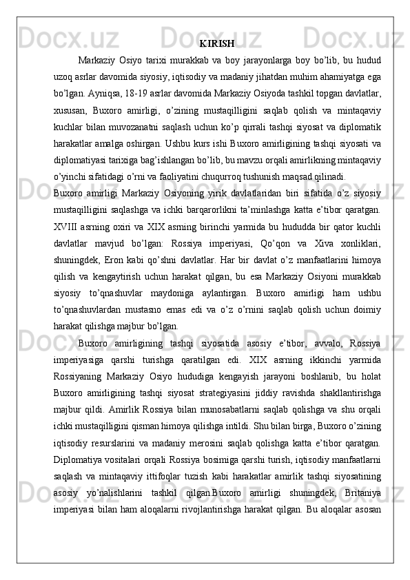    
KIRISH
Markaziy   Osiyo   tarixi   murakkab   va   boy   jarayonlarga   boy   bo’lib,   bu   hudud
uzoq asrlar davomida siyosiy, iqtisodiy va madaniy jihatdan muhim ahamiyatga ega
bo’lgan. Ayniqsa, 18-19 asrlar davomida Markaziy Osiyoda tashkil topgan davlatlar,
xususan,   Buxoro   amirligi,   o’zining   mustaqilligini   saqlab   qolish   va   mintaqaviy
kuchlar   bilan   muvozanatni   saqlash   uchun   ko’p   qirrali   tashqi   siyosat   va   diplomatik
harakatlar amalga oshirgan. Ushbu kurs ishi Buxoro amirligining tashqi siyosati va
diplomatiyasi tarixiga bag’ishlangan bo’lib, bu mavzu orqali amirlikning mintaqaviy
o’yinchi sifatidagi o’rni va faoliyatini chuqurroq tushunish maqsad qilinadi.
Buxoro   amirligi   Markaziy   Osiyoning   yirik   davlatlaridan   biri   sifatida   o’z   siyosiy
mustaqilligini   saqlashga   va   ichki   barqarorlikni   ta’minlashga   katta   e’tibor   qaratgan.
XVIII   asrning   oxiri   va   XIX   asrning   birinchi   yarmida   bu   hududda   bir   qator   kuchli
davlatlar   mavjud   bo’lgan:   Rossiya   imperiyasi,   Qo’qon   va   Xiva   xonliklari,
shuningdek,   Eron   kabi   qo’shni   davlatlar.   Har   bir   davlat   o’z   manfaatlarini   himoya
qilish   va   kengaytirish   uchun   harakat   qilgan,   bu   esa   Markaziy   Osiyoni   murakkab
siyosiy   to’qnashuvlar   maydoniga   aylantirgan.   Buxoro   amirligi   ham   ushbu
to’qnashuvlardan   mustasno   emas   edi   va   o’z   o’rnini   saqlab   qolish   uchun   doimiy
harakat qilishga majbur bo’lgan.
Buxoro   amirligining   tashqi   siyosatida   asosiy   e’tibor,   avvalo,   Rossiya
imperiyasiga   qarshi   turishga   qaratilgan   edi.   XIX   asrning   ikkinchi   yarmida
Rossiyaning   Markaziy   Osiyo   hududiga   kengayish   jarayoni   boshlanib,   bu   holat
Buxoro   amirligining   tashqi   siyosat   strategiyasini   jiddiy   ravishda   shakllantirishga
majbur   qildi.   Amirlik   Rossiya   bilan   munosabatlarni   saqlab   qolishga   va   shu   orqali
ichki mustaqilligini qisman himoya qilishga intildi. Shu bilan birga, Buxoro o’zining
iqtisodiy   resurslarini   va   madaniy   merosini   saqlab   qolishga   katta   e’tibor   qaratgan.
Diplomatiya vositalari orqali Rossiya bosimiga qarshi turish, iqtisodiy manfaatlarni
saqlash   va   mintaqaviy   ittifoqlar   tuzish   kabi   harakatlar   amirlik   tashqi   siyosatining
asosiy   yo’nalishlarini   tashkil   qilgan.Buxoro   amirligi   shuningdek,   Britaniya
imperiyasi  bilan ham  aloqalarni  rivojlantirishga harakat  qilgan.   Bu aloqalar  asosan 