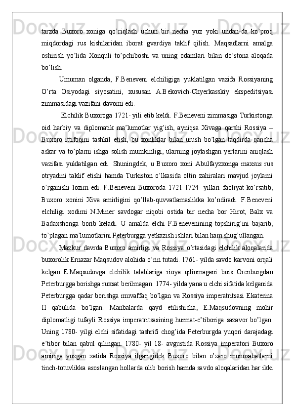    
tarzda   Buxoro   xoniga   qo’riqlash   uchun   bir   necha   yuz   yoki   undan-da   ko’proq
miqdordagi   rus   kishilaridan   iborat   gvardiya   taklif   qilish.   Maqsadlarni   amalga
oshirish   yo’lida   Xonquli   to’pchiboshi   va   uning   odamlari   bilan   do’stona   aloqada
bo’lish. 
Umuman   olganda,   F.Beneveni   elchiligiga   yuklatilgan   vazifa   Rossiyaning
O’rta   Osiyodagi   siyosatini,   xususan   A.Bekovich-Chyerkasskiy   ekspeditsiyasi
zimmasidagi vazifani davomi edi.                       
 Elchilik Buxoroga 1721- yili etib keldi. F.Beneveni zimmasiga Turkistonga
oid   harbiy   va   diplomatik   ma’lumotlar   yig’ish,   ayniqsa   Xivaga   qarshi   Rossiya   –
Buxoro   ittifoqini   tashkil   etish,   bu   xonliklar   bilan   urush   bo’lgan   taqdirda   qancha
askar  va  to’plarni  ishga  solish   mumkinligi,  ularning  joylashgan   yerlarini   aniqlash
vazifasi   yuklatilgan   edi.   Shuningdek,   u   Buxoro   xoni   Abulfayzxonga   maxsus   rus
otryadini   taklif   etishi   hamda   Turkiston   o’lkasida   oltin   zahiralari   mavjud   joylarni
o’rganishi   lozim   edi.   F.Beneveni   Buxoroda   1721-1724-   yillari   faoliyat   ko’rsatib,
Buxoro   xonini   Xiva   amirligini   qo’llab-quvvatlamaslikka   ko’ndiradi.   F.Beneveni
elchiligi   xodimi   N.Miner   savdogar   niqobi   ostida   bir   necha   bor   Hirot,   Balx   va
Badaxshonga   borib   keladi.   U   amalda   elchi   F.Benevenining   topshirig’ini   bajarib,
to’plagan ma’lumotlarini Peterburgga yetkazish ishlari bilan ham shug’ullangan.  
Mazkur   davrda   Buxoro   amirligi   va   Rossiya   o’rtasidagi   elchilik   aloqalarida
buxorolik Ernazar Maqsudov alohida o’rin tutadi. 1761- yilda savdo karvoni orqali
kelgan   E.Maqsudovga   elchilik   talablariga   rioya   qilinmagani   bois   Orenburgdan
Peterburgga borishga ruxsat berilmagan. 1774- yilda yana u elchi sifatida kelganida
Peterburgga qadar borishga muvaffaq bo’lgan va Rossiya imperatritsasi  Ekaterina
II   qabulida   bo’lgan.   Manbalarda   qayd   etilishicha,   E.Maqsudovning   mohir
diplomatligi   tufayli   Rossiya   imperatritsasining   hurmat-e’tiboriga   sazavor   bo’lgan.
Uning  1780-  yilgi  elchi  sifatidagi  tashrifi   chog’ida  Peterburgda  yuqori   darajadagi
e’tibor   bilan   qabul   qilingan.   1780-   yil   18-   avgustida   Rossiya   imperatori   Buxoro
amiriga   yozgan   xatida   Rossiya   ilgarigidek   Buxoro   bilan   o’zaro   munosabatlarni
tinch-totuvlikka asoslangan hollarda olib borish hamda savdo aloqalaridan har ikki 